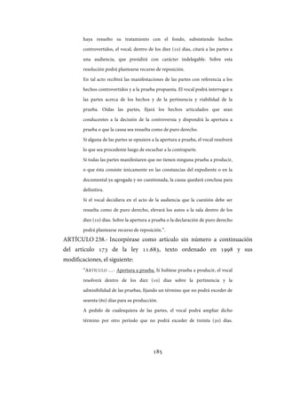 185
haya resuelto su tratamiento con el fondo, subsistiendo hechos
controvertidos, el vocal, dentro de los diez (10) días, citará a las partes a
una audiencia, que presidirá con carácter indelegable. Sobre esta
resolución podrá plantearse recurso de reposición.
En tal acto recibirá las manifestaciones de las partes con referencia a los
hechos controvertidos y a la prueba propuesta. El vocal podrá interrogar a
las partes acerca de los hechos y de la pertinencia y viabilidad de la
prueba. Oídas las partes, fijará los hechos articulados que sean
conducentes a la decisión de la controversia y dispondrá la apertura a
prueba o que la causa sea resuelta como de puro derecho.
Si alguna de las partes se opusiere a la apertura a prueba, el vocal resolverá
lo que sea procedente luego de escuchar a la contraparte.
Si todas las partes manifestaren que no tienen ninguna prueba a producir,
o que ésta consiste únicamente en las constancias del expediente o en la
documental ya agregada y no cuestionada, la causa quedará conclusa para
definitiva.
Si el vocal decidiera en el acto de la audiencia que la cuestión debe ser
resuelta como de puro derecho, elevará los autos a la sala dentro de los
diez (10) días. Sobre la apertura a prueba o la declaración de puro derecho
podrá plantearse recurso de reposición.”.
ARTÍCULO 238.- Incorpórase como artículo sin número a continuación
del artículo 173 de la ley 11.683, texto ordenado en 1998 y sus
modificaciones, el siguiente:
“ARTÍCULO …- Apertura a prueba. Si hubiese prueba a producir, el vocal
resolverá dentro de los diez (10) días sobre la pertinencia y la
admisibilidad de las pruebas, fijando un término que no podrá exceder de
sesenta (60) días para su producción.
A pedido de cualesquiera de las partes, el vocal podrá ampliar dicho
término por otro período que no podrá exceder de treinta (30) días.
IF-2017-28051244-APN-MHA
página 187 de 219
 