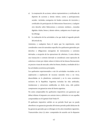 17
a) La enajenación de acciones, valores representativos y certificados de
depósito de acciones y demás valores, cuotas y participaciones
sociales –incluidas cuotapartes de fondos comunes de inversión y
certificados de participación de fideicomisos financieros y cualquier
otro derecho sobre fideicomisos y contratos similares–, monedas
digitales, títulos, bonos y demás valores, cualquiera sea el sujeto que
las obtenga.
b) La realización de las actividades a las que alude el segundo párrafo
del artículo 69.
Asimismo, y cualquiera fuera el sujeto que los experimente, serán
considerados como de naturaleza específica los quebrantos generados por
derechos y obligaciones emergentes de instrumentos o contratos
derivados, a excepción de las operaciones de cobertura. A estos efectos,
una transacción o contrato derivado se considerará como operación de
cobertura si tiene por objeto reducir el efecto de las futuras fluctuaciones
en precios o tasas de mercado, sobre los bienes, deudas y resultados de la o
las actividades económicas principales.
Los quebrantos experimentados a raíz de actividades vinculadas con la
exploración y explotación de recursos naturales vivos y no vivos,
desarrolladas en la plataforma continental y en la zona económica
exclusiva de la República Argentina incluidas las islas artificiales,
instalaciones y estructuras establecidas en dicha zona, sólo podrán
compensarse con ganancias netas de fuente argentina.
No serán compensables los quebrantos impositivos con ganancias que
deban tributar el impuesto con carácter único y definitivo ni con aquellas
comprendidas en el Capítulo II del Título IV.
El quebranto impositivo sufrido en un período fiscal que no pueda
absorberse con ganancias gravadas del mismo período podrá deducirse de
las ganancias gravadas que se obtengan en los años inmediatos siguientes.
Transcurridos cinco (5) años –computados de acuerdo con lo dispuesto
IF-2017-28051244-APN-MHA
página 19 de 219
 