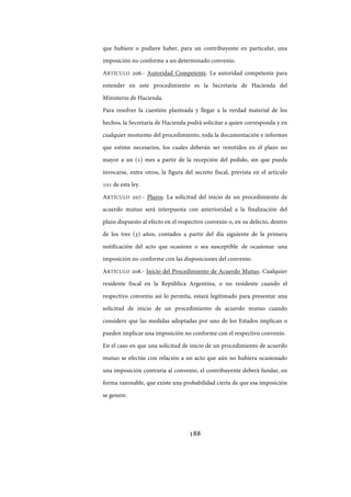 188
que hubiere o pudiere haber, para un contribuyente en particular, una
imposición no conforme a un determinado convenio.
ARTÍCULO 206.- Autoridad Competente. La autoridad competente para
entender en este procedimiento es la Secretaría de Hacienda del
Ministerio de Hacienda.
Para resolver la cuestión planteada y llegar a la verdad material de los
hechos, la Secretaría de Hacienda podrá solicitar a quien corresponda y en
cualquier momento del procedimiento, toda la documentación e informes
que estime necesarios, los cuales deberán ser remitidos en el plazo no
mayor a un (1) mes a partir de la recepción del pedido, sin que pueda
invocarse, entre otros, la figura del secreto fiscal, prevista en el artículo
101 de esta ley.
ARTÍCULO 207.- Plazos. La solicitud del inicio de un procedimiento de
acuerdo mutuo será interpuesta con anterioridad a la finalización del
plazo dispuesto al efecto en el respectivo convenio o, en su defecto, dentro
de los tres (3) años, contados a partir del día siguiente de la primera
notificación del acto que ocasione o sea susceptible de ocasionar una
imposición no conforme con las disposiciones del convenio.
ARTÍCULO 208.- Inicio del Procedimiento de Acuerdo Mutuo. Cualquier
residente fiscal en la República Argentina, o no residente cuando el
respectivo convenio así lo permita, estará legitimado para presentar una
solicitud de inicio de un procedimiento de acuerdo mutuo cuando
considere que las medidas adoptadas por uno de los Estados implican o
pueden implicar una imposición no conforme con el respectivo convenio.
En el caso en que una solicitud de inicio de un procedimiento de acuerdo
mutuo se efectúe con relación a un acto que aún no hubiera ocasionado
una imposición contraria al convenio, el contribuyente deberá fundar, en
forma razonable, que existe una probabilidad cierta de que esa imposición
se genere.
IF-2017-28051244-APN-MHA
página 190 de 219
 