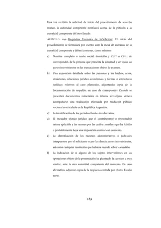 189
Una vez recibida la solicitud de inicio del procedimiento de acuerdo
mutuo, la autoridad competente notificará acerca de la petición a la
autoridad competente del otro Estado.
ARTÍCULO 209.- Requisitos Formales de la Solicitud. El inicio del
procedimiento se formulará por escrito ante la mesa de entradas de la
autoridad competente y deberá contener, como mínimo:
a) Nombre completo o razón social, domicilio y CUIT o CUIL, de
corresponder, de la persona que presenta la solicitud y de todas las
partes intervinientes en las transacciones objeto de examen.
b) Una exposición detallada sobre las personas y los hechos, actos,
situaciones, relaciones jurídico-económicas y formas o estructuras
jurídicas relativos al caso planteado, adjuntando copia de la
documentación de respaldo, en caso de corresponder. Cuando se
presenten documentos redactados en idioma extranjero, deberá
acompañarse una traducción efectuada por traductor público
nacional matriculado en la República Argentina.
c) La identificación de los períodos fiscales involucrados.
d) El encuadre técnico-jurídico que el contribuyente o responsable
estime aplicable y las razones por las cuales considera que ha habido
o probablemente haya una imposición contraria al convenio.
e) La identificación de los recursos administrativos o judiciales
interpuestos por el solicitante o por las demás partes intervinientes,
así como cualquier resolución que hubiera recaído sobre la cuestión.
f) La indicación de si alguno de los sujetos intervinientes en las
operaciones objeto de la presentación ha planteado la cuestión u otra
similar, ante la otra autoridad competente del convenio. En caso
afirmativo, adjuntar copia de la respuesta emitida por el otro Estado
parte.
IF-2017-28051244-APN-MHA
página 191 de 219
 