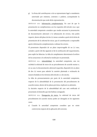 190
g) La firma del contribuyente o de su representante legal o mandatario
autorizado por estatutos, contratos o poderes, acompañando la
documentación que avale dicha representación.
ARTÍCULO 210.- Información complementaria. En caso de que la
presentación no cumplimentara con los requisitos del artículo 209 o que
la autoridad competente considere que resulta necesaria la presentación
de documentación adicional o la subsanación de errores, ésta podrá
requerir, dentro del plazo de dos (2) meses contados a partir de la fecha de
presentación de la solicitud de inicio, que el contribuyente o responsable
aporte información complementaria o subsane los errores.
El presentante dispondrá de un plazo improrrogable de un (1) mes,
contado a partir del día siguiente al de la notificación del requerimiento,
para suplir las falencias. La falta de cumplimiento determinará el archivo
de las actuaciones y la solicitud se tendrá por no presentada.
ARTÍCULO 211.- Admisibilidad. La autoridad competente, una vez
recibida la solicitud de inicio de un procedimiento de acuerdo mutuo o,
en su caso, la documentación adicional requerida, dispondrá de un plazo
de dos (2) meses para admitir la cuestión planteada o rechazarla de
manera fundada en los términos del artículo 212 de esta ley.
La falta de pronunciamiento por parte de la autoridad competente,
respecto de la admisibilidad de la presentación del procedimiento de
acuerdo mutuo, dentro de los plazos previstos, implicará su admisión.
La decisión respecto de la admisibilidad del caso será notificada al
presentante al domicilio que éste hubiese consignado.
ARTÍCULO 212.- Denegación de inicio. La solicitud de inicio del
procedimiento de acuerdo mutuo podrá ser denegada en los siguientes
casos:
a) Cuando la autoridad competente considere que no existe
controversia respecto de la aplicación del convenio.
IF-2017-28051244-APN-MHA
página 192 de 219
 