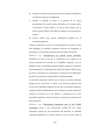 191
b) Cuando la solicitud se haya presentado fuera del plazo establecido o
se presente por persona no legitimada.
c) Cuando la solicitud se refiera a la apertura de un nuevo
procedimiento de acuerdo mutuo, efectuada por el mismo sujeto,
conteniendo el mismo objeto y la misma causa, siempre que la
misma cuestión hubiera sido objeto de análisis en una presentación
anterior.
d) Cuando medien otras razones debidamente fundadas por la
autoridad competente.
Cuando la solicitud de inicio de un procedimiento de acuerdo mutuo
fuera denegada, la autoridad competente notificará tal denegatoria al
presentante y a la autoridad competente del otro Estado Contratante.
ARTÍCULO 213.- Procedimientos de acuerdo mutuo admitidos.
Tratándose de casos en los que la controversia verse respecto de la
correcta aplicación del convenio en la República Argentina, una vez
admitido el caso, la autoridad competente deberá comunicar la admisión
del procedimiento a la Administración Federal de Ingresos Públicos para
que ésta le comunique, de corresponder, la existencia de procedimientos
en trámite y de sentencias recaídas sobre la cuestión planteada.
La autoridad competente resolverá por sí misma la cuestión planteada
siempre que la controversia se refiera a una incorrecta aplicación del
convenio en la República Argentina. En caso que la autoridad competente
no pueda resolverlo unilateralmente por considerar que existe imposición
contraria al convenio en el otro Estado, se comunicará con la otra
autoridad competente, a efectos de intentar solucionar la controversia de
manera bilateral.
ARTÍCULO 214.- Procedimiento interpuesto ante el otro Estado
Contratante. Frente a una comunicación recibida del otro estado
contratante respecto de una presentación allí efectuada, la autoridad
competente dispondrá de un plazo máximo de seis (6) meses desde la
IF-2017-28051244-APN-MHA
página 193 de 219
 