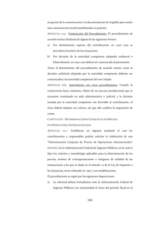 192
recepción de la comunicación y la documentación de respaldo para emitir
una comunicación inicial manifestando su posición.
ARTÍCULO 215.- Terminación del Procedimiento. El procedimiento de
acuerdo mutuo finalizará de alguna de las siguientes formas:
a) Por desistimiento expreso del contribuyente, en cuyo caso se
procederá al archivo de las actuaciones.
b) Por decisión de la autoridad competente adoptada unilateral o
bilateralmente, en cuyo caso deberá ser comunicada al presentante.
Tanto el desistimiento del procedimiento de acuerdo mutuo como la
decisión unilateral adoptada por la autoridad competente deberán ser
comunicados a la autoridad competente del otro Estado.
ARTÍCULO 216.- Interrelación con otros procedimientos. Cuando la
controversia fuera, asimismo, objeto de un proceso jurisdiccional que se
encuentre tramitando en sede administrativa o judicial, y la decisión
tomada por la autoridad competente sea favorable al contribuyente, el
Fisco deberá adoptar ese criterio, sin que ello conlleve la imposición de
costas.
CAPÍTULO II - DETERMINACIONES CONJUNTAS DE PRECIOS
DE OPERACIONES INTERNACIONALES
ARTÍCULO 217.- Establécese un régimen mediante el cual los
contribuyentes o responsables podrán solicitar la celebración de una
“Determinación Conjunta de Precios de Operaciones Internacionales”
(DCPOI) con la Administración Federal de Ingresos Públicos, en la cual se
fijen los criterios y metodología aplicables para la determinación de los
precios, montos de contraprestaciones o márgenes de utilidad de las
transacciones a las que se alude en el artículo 15 de la Ley de Impuesto a
las Ganancias, texto ordenado en 1997 y sus modificaciones.
El procedimiento se regirá por las siguientes disposiciones:
a) La solicitud deberá formalizarse ante la Administración Federal de
Ingresos Públicos con anterioridad al inicio del período fiscal en el
IF-2017-28051244-APN-MHA
página 194 de 219
 