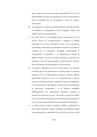 193
que se realizarán las transacciones que comprenderá la DCPOI. En la
solicitud deberá incluirse una propuesta en la que se fundamente el
valor de mercado para las transacciones o líneas de negocios
involucradas.
b) Su presentación no implicará suspensión del transcurso de los plazos
ni justificará el incumplimiento de los obligados, respecto del
régimen de precios de transferencia.
c) El criterio fiscal y la metodología para la determinación de los
precios, montos de contraprestaciones o márgenes de utilidad
contenidos en la DCPOI, convenidos en base a las circunstancias,
antecedentes y demás datos suministrados, tenidos en cuenta hasta el
momento de su suscripción, vincularán exclusivamente al
contribuyente o responsable y a la Administración Federal de
Ingresos Públicos. En caso de resultar pertinente por aplicación de
acuerdos o convenios internacionales, la información de referencia
del acuerdo podrá ser intercambiada con terceros países.
d) La vigencia y aplicación de la DCPOI estarán sujetas a la condición
resolutoria de que las transacciones se efectúen según los términos
expuestos en él. La Administración Federal de Ingresos Públicos
podrá dejar sin efecto la DCPOI si se comprueba que los precios,
montos de contraprestaciones o márgenes de ganancia establecidos,
ya no representan los que hubieran utilizado partes independientes
en operaciones comparables o si se hubiesen modificado
significativamente las circunstancias económicas existentes al
momento de aprobarse la DCPOI. Tal medida no afectará la validez
de las transacciones efectuadas de conformidad con los términos de
la DCPOI, hasta tanto la decisión no sea notificada al contribuyente.
e) La Administración Federal de Ingresos Públicos reglamentará la
forma, plazo, requisitos y demás condiciones que deberían cumplir
los contribuyentes y responsables a los efectos de lo previsto en este
IF-2017-28051244-APN-MHA
página 195 de 219
 
