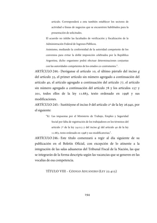194
artículo. Corresponderá a esta también establecer los sectores de
actividad o líneas de negocios que se encuentren habilitados para la
presentación de solicitudes.
El acuerdo no inhibe las facultades de verificación y fiscalización de la
Administración Federal de Ingresos Públicos.
Asimismo, mediando la conformidad de la autoridad competente de los
convenios para evitar la doble imposición celebrados por la República
Argentina, dicho organismo podrá efectuar determinaciones conjuntas
con las autoridades competentes de los estados co-contratantes.”.
ARTÍCULO 244.- Deróganse el artículo 10, el último párrafo del inciso g
del artículo 35, el primer artículo sin número agregado a continuación del
artículo 40, el artículo agregado a continuación del artículo 77, el artículo
sin número agregado a continuación del artículo 78 y los artículos 157 y
201, todos ellos de la ley 11.683, texto ordenado en 1998 y sus
modificaciones.
ARTÍCULO 245.- Sustitúyese el inciso b del artículo 2º de la ley 26.940, por
el siguiente:
“b) Las impuestas por el Ministerio de Trabajo, Empleo y Seguridad
Social por falta de registración de los trabajadores en los términos del
artículo 7º de la ley 24.013 y del inciso g) del artículo 40 de la ley
11.683, texto ordenado en 1998 y sus modificatorias;”.
ARTÍCULO 246.- Este título comenzará a regir al día siguiente de su
publicación en el Boletín Oficial, con excepción de lo atinente a la
integración de las salas aduaneras del Tribunal Fiscal de la Nación, las que
se integrarán de la forma descripta según las vacancias que se generen en las
vocalías de esa competencia.
TÍTULO VIII - CÓDIGO ADUANERO (LEY 22.415)
IF-2017-28051244-APN-MHA
página 196 de 219
 