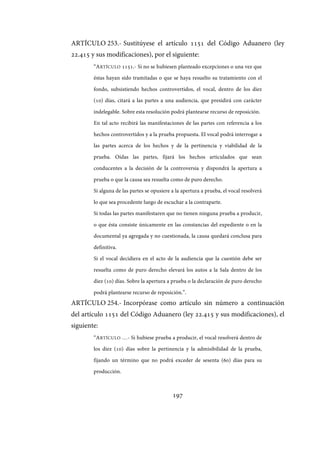 197
ARTÍCULO 253.- Sustitúyese el artículo 1151 del Código Aduanero (ley
22.415 y sus modificaciones), por el siguiente:
“ARTÍCULO 1151.- Si no se hubiesen planteado excepciones o una vez que
éstas hayan sido tramitadas o que se haya resuelto su tratamiento con el
fondo, subsistiendo hechos controvertidos, el vocal, dentro de los diez
(10) días, citará a las partes a una audiencia, que presidirá con carácter
indelegable. Sobre esta resolución podrá plantearse recurso de reposición.
En tal acto recibirá las manifestaciones de las partes con referencia a los
hechos controvertidos y a la prueba propuesta. El vocal podrá interrogar a
las partes acerca de los hechos y de la pertinencia y viabilidad de la
prueba. Oídas las partes, fijará los hechos articulados que sean
conducentes a la decisión de la controversia y dispondrá la apertura a
prueba o que la causa sea resuelta como de puro derecho.
Si alguna de las partes se opusiere a la apertura a prueba, el vocal resolverá
lo que sea procedente luego de escuchar a la contraparte.
Si todas las partes manifestaren que no tienen ninguna prueba a producir,
o que ésta consiste únicamente en las constancias del expediente o en la
documental ya agregada y no cuestionada, la causa quedará conclusa para
definitiva.
Si el vocal decidiera en el acto de la audiencia que la cuestión debe ser
resuelta como de puro derecho elevará los autos a la Sala dentro de los
diez (10) días. Sobre la apertura a prueba o la declaración de puro derecho
podrá plantearse recurso de reposición.”.
ARTÍCULO 254.- Incorpórase como artículo sin número a continuación
del artículo 1151 del Código Aduanero (ley 22.415 y sus modificaciones), el
siguiente:
“ARTÍCULO …- Si hubiese prueba a producir, el vocal resolverá dentro de
los diez (10) días sobre la pertinencia y la admisibilidad de la prueba,
fijando un término que no podrá exceder de sesenta (60) días para su
producción.
IF-2017-28051244-APN-MHA
página 199 de 219
 