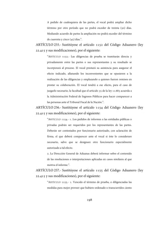 198
A pedido de cualesquiera de las partes, el vocal podrá ampliar dicho
término por otro período que no podrá exceder de treinta (30) días.
Mediando acuerdo de partes la ampliación no podrá exceder del término
de cuarenta y cinco (45) días.”.
ARTÍCULO 255.- Sustitúyese el artículo 1152 del Código Aduanero (ley
22.415 y sus modificaciones), por el siguiente:
“ARTÍCULO 1152.- Las diligencias de prueba se tramitarán directa y
privadamente entre las partes o sus representantes y su resultado se
incorporará al proceso. El vocal prestará su asistencia para asegurar el
efecto indicado, allanando los inconvenientes que se opusieren a la
realización de las diligencias y emplazando a quienes fueron remisos en
prestar su colaboración. El vocal tendrá a ese efecto, para el caso de
juzgarlo necesario, la facultad que el artículo 35 de la ley 11.683 acuerda a
la Administración Federal de Ingresos Públicos para hacer comparecer a
las personas ante el Tribunal Fiscal de la Nación.”.
ARTÍCULO 256.- Sustitúyese el artículo 1154 del Código Aduanero (ley
22.415 y sus modificaciones), por el siguiente:
“ARTÍCULO 1154.- 1. Los pedidos de informes a las entidades públicas o
privadas podrán ser requeridos por los representantes de las partes.
Deberán ser contestados por funcionario autorizado, con aclaración de
firma, el que deberá comparecer ante el vocal si éste lo considerare
necesario, salvo que se designare otro funcionario especialmente
autorizado a tal efecto.
2. La Dirección General de Aduanas deberá informar sobre el contenido
de las resoluciones o interpretaciones aplicadas en casos similares al que
motiva el informe.”.
ARTÍCULO 257.- Sustitúyese el artículo 1155 del Código Aduanero (ley
22.415 y sus modificaciones), por el siguiente:
“ARTÍCULO 1155.- 1. Vencido el término de prueba, o diligenciadas las
medidas para mejor proveer que hubiere ordenado o transcurridos ciento
IF-2017-28051244-APN-MHA
página 200 de 219
 