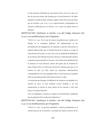 200
La Sala efectuará el llamado de autos dentro de los cinco (5) o diez (10)
días de que éstos hayan sido elevados por el vocal instructor o de haber
quedado en estado de dictar sentencia, según se trate de los casos previstos
por los artículos 1149, 1150 o 1155, respectivamente, computándose los
términos establecidos por el artículo 1167 a partir de quedar firme el
llamado.”.
ARTÍCULO 260.- Sustitúyese el artículo 1159 del Código Aduanero (ley
22.415 y sus modificaciones), por el siguiente:
“ARTÍCULO 1159.- En el caso de recurso de apelación por retardo en el
dictado de la resolución definitiva del Administrador en los
procedimientos de impugnación, de repetición y para las infracciones, el
apelante deberá pedir que el Tribunal Fiscal de la Nación se avoque al
conocimiento del asunto, en cuyo caso, una vez producida la habilitación
de la instancia del Tribunal Fiscal de la Nación, el Administrador perderá
competencia para entender en el asunto. A los efectos de la habilitación de
la instancia el vocal instructor, dentro del quinto día de recibidos los
autos, librará oficio a la Dirección General de Aduanas para que, en el
término de diez (10) días, remita las actuaciones administrativas
correspondientes a la causa; agregadas ellas, el vocal instructor se expedirá
sobre su procedencia dentro del término de diez (10) días.
La resolución que deniegue la habilitación de instancia será apelable en el
término de cinco (5) días mediante recurso fundado y, sin más
sustanciación, se elevará la causa, dentro de las cuarenta y ocho (48)
horas, a la Cámara Nacional.
Una vez habilitada la instancia se seguirá el procedimiento establecido
para la apelación de las resoluciones definitivas.”.
ARTÍCULO 261.- Sustitúyese el artículo 1160 del Código Aduanero (ley
22.415 y sus modificaciones), por el siguiente:
“ARTÍCULO 1160.- La persona individual o colectiva perjudicada en el
normal ejercicio de un derecho o actividad por demora excesiva de los
IF-2017-28051244-APN-MHA
página 202 de 219
 