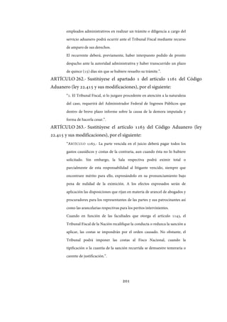 201
empleados administrativos en realizar un trámite o diligencia a cargo del
servicio aduanero podrá ocurrir ante el Tribunal Fiscal mediante recurso
de amparo de sus derechos.
El recurrente deberá, previamente, haber interpuesto pedido de pronto
despacho ante la autoridad administrativa y haber transcurrido un plazo
de quince (15) días sin que se hubiere resuelto su trámite.”.
ARTÍCULO 262.- Sustitúyese el apartado 1 del artículo 1161 del Código
Aduanero (ley 22.415 y sus modificaciones), por el siguiente:
“1. El Tribunal Fiscal, si lo juzgare procedente en atención a la naturaleza
del caso, requerirá del Administrador Federal de Ingresos Públicos que
dentro de breve plazo informe sobre la causa de la demora imputada y
forma de hacerla cesar.”.
ARTÍCULO 263.- Sustitúyese el artículo 1163 del Código Aduanero (ley
22.415 y sus modificaciones), por el siguiente:
“ARTÍCULO 1163.- La parte vencida en el juicio deberá pagar todos los
gastos causídicos y costas de la contraria, aun cuando ésta no lo hubiere
solicitado. Sin embargo, la Sala respectiva podrá eximir total o
parcialmente de esta responsabilidad al litigante vencido, siempre que
encontrare mérito para ello, expresándolo en su pronunciamiento bajo
pena de nulidad de la eximición. A los efectos expresados serán de
aplicación las disposiciones que rijan en materia de arancel de abogados y
procuradores para los representantes de las partes y sus patrocinantes así
como las arancelarias respectivas para los peritos intervinientes.
Cuando en función de las facultades que otorga el artículo 1143, el
Tribunal Fiscal de la Nación recalifique la conducta o reduzca la sanción a
aplicar, las costas se impondrán por el orden causado. No obstante, el
Tribunal podrá imponer las costas al Fisco Nacional, cuando la
tipificación o la cuantía de la sanción recurrida se demuestre temeraria o
carente de justificación.”.
IF-2017-28051244-APN-MHA
página 203 de 219
 