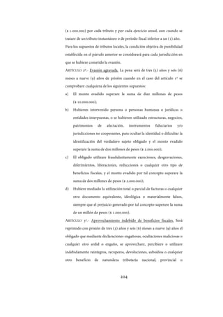 204
($ 1.000.000) por cada tributo y por cada ejercicio anual, aun cuando se
tratare de un tributo instantáneo o de período fiscal inferior a un (1) año.
Para los supuestos de tributos locales, la condición objetiva de punibilidad
establecida en el párrafo anterior se considerará para cada jurisdicción en
que se hubiere cometido la evasión.
ARTÍCULO 2º.- Evasión agravada. La pena será de tres (3) años y seis (6)
meses a nueve (9) años de prisión cuando en el caso del artículo 1º se
comprobare cualquiera de los siguientes supuestos:
a) El monto evadido superare la suma de diez millones de pesos
($ 10.000.000);
b) Hubieren intervenido persona o personas humanas o jurídicas o
entidades interpuestas, o se hubieren utilizado estructuras, negocios,
patrimonios de afectación, instrumentos fiduciarios y/o
jurisdicciones no cooperantes, para ocultar la identidad o dificultar la
identificación del verdadero sujeto obligado y el monto evadido
superare la suma de dos millones de pesos ($ 2.000.000);
c) El obligado utilizare fraudulentamente exenciones, desgravaciones,
diferimientos, liberaciones, reducciones o cualquier otro tipo de
beneficios fiscales, y el monto evadido por tal concepto superare la
suma de dos millones de pesos ($ 2.000.000);
d) Hubiere mediado la utilización total o parcial de facturas o cualquier
otro documento equivalente, ideológica o materialmente falsos,
siempre que el perjuicio generado por tal concepto superare la suma
de un millón de pesos ($ 1.000.000).
ARTÍCULO 3º.- Aprovechamiento indebido de beneficios fiscales. Será
reprimido con prisión de tres (3) años y seis (6) meses a nueve (9) años el
obligado que mediante declaraciones engañosas, ocultaciones maliciosas o
cualquier otro ardid o engaño, se aprovechare, percibiere o utilizare
indebidamente reintegros, recuperos, devoluciones, subsidios o cualquier
otro beneficio de naturaleza tributaria nacional, provincial o
IF-2017-28051244-APN-MHA
página 206 de 219
 