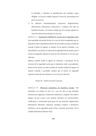 206
la identidad o dificultar la identificación del verdadero sujeto
obligado y el monto evadido superare la suma de cuatrocientos mil
pesos ($ 400.000);
c) Se utilizaren fraudulentamente exenciones, desgravaciones,
diferimientos, liberaciones, reducciones o cualquier otro tipo de
beneficios fiscales, y el monto evadido por tal concepto superare la
suma de cuatrocientos mil pesos ($ 400.000).
ARTÍCULO 7º.- Apropiación indebida de recursos de la seguridad social.
Será reprimido con prisión de dos (2) a seis (6) años el empleador que no
depositare total o parcialmente dentro de los treinta (30) días corridos de
vencido el plazo de ingreso, el importe de los aportes retenidos a sus
dependientes con destino al sistema de la seguridad social, siempre que el
monto no ingresado superase la suma de cien mil pesos ($ 100.000), por
cada mes.
Idéntica sanción tendrá el agente de retención o percepción de los
recursos de la seguridad social que no depositare total o parcialmente,
dentro de los treinta (30) días corridos de vencido el plazo de ingreso, el
importe retenido o percibido, siempre que el monto no ingresado
superase la suma de cien mil pesos ($ 100.000), por cada mes.
Título III - Delitos Fiscales Comunes
ARTÍCULO 8º.- Obtención fraudulenta de beneficios fiscales. Será
reprimido con prisión de uno (1) a seis (6) años el que mediante
declaraciones engañosas, ocultaciones maliciosas o cualquier otro ardid o
engaño, sea por acción o por omisión, obtuviere un reconocimiento,
certificación o autorización para gozar de una exención, desgravación,
diferimiento, liberación, reducción, reintegro, recupero o devolución,
tributaria o de la seguridad social, al fisco nacional, provincial o de la
Ciudad Autónoma de Buenos Aires.
IF-2017-28051244-APN-MHA
página 208 de 219
 