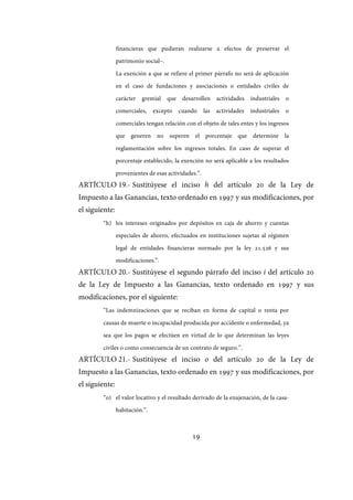19
financieras que pudieran realizarse a efectos de preservar el
patrimonio social–.
La exención a que se refiere el primer párrafo no será de aplicación
en el caso de fundaciones y asociaciones o entidades civiles de
carácter gremial que desarrollen actividades industriales o
comerciales, excepto cuando las actividades industriales o
comerciales tengan relación con el objeto de tales entes y los ingresos
que generen no superen el porcentaje que determine la
reglamentación sobre los ingresos totales. En caso de superar el
porcentaje establecido, la exención no será aplicable a los resultados
provenientes de esas actividades.”.
ARTÍCULO 19.- Sustitúyese el inciso h del artículo 20 de la Ley de
Impuesto a las Ganancias, texto ordenado en 1997 y sus modificaciones, por
el siguiente:
“h) los intereses originados por depósitos en caja de ahorro y cuentas
especiales de ahorro, efectuados en instituciones sujetas al régimen
legal de entidades financieras normado por la ley 21.526 y sus
modificaciones.”.
ARTÍCULO 20.- Sustitúyese el segundo párrafo del inciso i del artículo 20
de la Ley de Impuesto a las Ganancias, texto ordenado en 1997 y sus
modificaciones, por el siguiente:
“Las indemnizaciones que se reciban en forma de capital o renta por
causas de muerte o incapacidad producida por accidente o enfermedad, ya
sea que los pagos se efectúen en virtud de lo que determinan las leyes
civiles o como consecuencia de un contrato de seguro.”.
ARTÍCULO 21.- Sustitúyese el inciso o del artículo 20 de la Ley de
Impuesto a las Ganancias, texto ordenado en 1997 y sus modificaciones, por
el siguiente:
“o) el valor locativo y el resultado derivado de la enajenación, de la casa-
habitación.”.
IF-2017-28051244-APN-MHA
página 21 de 219
 