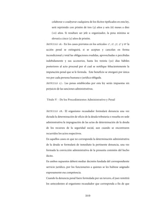 210
colaborar o coadyuvar cualquiera de los ilícitos tipificados en esta ley,
será reprimido con prisión de tres (3) años y seis (6) meses a diez
(10) años. Si resultare ser jefe u organizador, la pena mínima se
elevará a cinco (5) años de prisión.
ARTÍCULO 16.- En los casos previstos en los artículos 1º, 2º, 3º, 5º y 6º la
acción penal se extinguirá, si se aceptan y cancelan en forma
incondicional y total las obligaciones evadidas, aprovechadas o percibidas
indebidamente y sus accesorios, hasta los treinta (30) días hábiles
posteriores al acto procesal por el cual se notifique fehacientemente la
imputación penal que se le formula. Este beneficio se otorgará por única
vez por cada persona humana o jurídica obligada.
ARTÍCULO 17.- Las penas establecidas por esta ley serán impuestas sin
perjuicio de las sanciones administrativas.
Título V - De los Procedimientos Administrativo y Penal
ARTÍCULO 18.- El organismo recaudador formulará denuncia una vez
dictada la determinación de oficio de la deuda tributaria o resuelta en sede
administrativa la impugnación de las actas de determinación de la deuda
de los recursos de la seguridad social, aun cuando se encontraren
recurridos los actos respectivos.
En aquellos casos en que no corresponda la determinación administrativa
de la deuda se formulará de inmediato la pertinente denuncia, una vez
formada la convicción administrativa de la presunta comisión del hecho
ilícito.
En ambos supuestos deberá mediar decisión fundada del correspondiente
servicio jurídico, por los funcionarios a quienes se les hubiese asignado
expresamente esa competencia.
Cuando la denuncia penal fuere formulada por un tercero, el juez remitirá
los antecedentes al organismo recaudador que corresponda a fin de que
IF-2017-28051244-APN-MHA
página 212 de 219
 