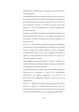 212
administrativos o judiciales que se interpongan contra las resoluciones
recaídas en aquéllos.
La autoridad administrativa se abstendrá de aplicar sanciones hasta que se
dicte la sentencia definitiva en sede penal, la que deberá ser notificada por
la autoridad judicial que corresponda al organismo fiscal. En este caso no
será de aplicación lo previsto en el artículo 74 de la ley 11.683, texto
ordenado en 1998 y sus modificaciones o en normas análogas de las
jurisdicciones locales.
Asimismo, una vez firme la sentencia penal, el tribunal la comunicará a la
autoridad administrativa respectiva y ésta aplicará las sanciones que
correspondan, sin alterar las declaraciones de hechos contenidas en la
sentencia judicial.
ARTÍCULO 21.- Cuando hubiere motivos para presumir que en algún lugar
existen elementos de juicio probablemente relacionados con la presunta
comisión de alguno de los delitos previstos en esta ley, el organismo
recaudador podrá solicitar al juez penal competente las medidas de
urgencia y/o toda autorización que fuera necesaria a los efectos de la
obtención y resguardo de aquellos.
Dichas diligencias serán encomendadas al organismo recaudador, que
actuará en tales casos en calidad de auxiliar de la justicia, conjuntamente
con el organismo de seguridad competente.
Los planteos judiciales que se hagan respecto de las medidas de urgencia o
autorizaciones no suspenderán el curso de los procedimientos
administrativos que pudieren corresponder a los efectos de la
determinación de las obligaciones tributarias y de los recursos de la
seguridad social.
ARTÍCULO 22.- Respecto de los tributos nacionales para la aplicación de
esta ley en el ámbito de la Ciudad Autónoma de Buenos Aires, será
competente la justicia nacional en lo penal económico. En lo que respecta
a las restantes jurisdicciones del país será competente la justicia federal.
IF-2017-28051244-APN-MHA
página 214 de 219
 