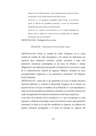 213
Respecto de los tributos locales, serán competentes los respectivos jueces
provinciales o de la Ciudad Autónoma de Buenos Aires.
ARTÍCULO 23.- El organismo recaudador podrá asumir, en el proceso
penal, la función de querellante particular a través de funcionarios
designados para que asuman su representación.
ARTÍCULO 24.- Invítese a las Provincias y a la Ciudad Autónoma de
Buenos Aires a adherir en cada una de sus jurisdicciones al régimen
procesal previsto en este Título V.
ARTÍCULO 269.- Derógase la ley 24.769.
TÍTULO X - UNIDAD DE VALOR TRIBUTARIA
ARTÍCULO 270.- Créase la Unidad de Valor Tributaria (UVT) como
unidad de medida de valor homogénea a los efectos de determinar los
importes fijos, impuestos mínimos, escalas, sanciones y todo otro
parámetro monetario contemplado en las leyes de tributos y demás
obligaciones cuya aplicación, percepción y fiscalización se encuentre a cargo
de la Administración Federal de Ingresos Públicos, incluidas las leyes
procedimentales respectivas y los parámetros monetarios del Régimen
Penal Tributario.
ARTÍCULO 271.- Antes del 15 de septiembre de 2018, el Poder Ejecutivo
Nacional elaborará y remitirá al Honorable Congreso de la Nación un
proyecto de ley en el que se establezca la cantidad de UVT correspondiente a
cada uno de los parámetros monetarios referidos en el artículo anterior, los
cuales reemplazarán los importes monetarios en las leyes respectivas.
A los fines de la fijación de la cantidad de UVT que corresponda en cada
supuesto, se deberán contemplar, entre otros factores y para cada parámetro
monetario, la fecha en la cual fue establecido su importe, los objetivos de
política tributaria perseguidos y la fecha de entrada en vigencia del
IF-2017-28051244-APN-MHA
página 215 de 219
 