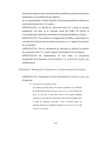 214
mecanismo dispuesto por el presente título, pudiendo proponer parámetros
monetarios a ser excluidos de este régimen.
En esa oportunidad, el Poder Ejecutivo Nacional propondrá la relación de
conversión inicial entre UVT y pesos.
ARTÍCULO 272.- La relación de conversión entre UVT y pesos se ajustará
anualmente con base en la variación anual del Índice de Precios al
Consumidor que suministre el Instituto Nacional de Estadística y Censos.
ARTÍCULO 273.- Para evaluar la configuración de delitos y otros ilícitos se
considerará la relación de conversión entre pesos y UVT vigente al momento
de su comisión.
ARTÍCULO 274.- Para la cancelación de sanciones se utilizará la relación
de conversión entre UVT y pesos vigente al momento de su cancelación.
ARTÍCULO 275.- Las disposiciones de este título se encuentran
exceptuadas de lo dispuesto en los artículos 7º y 10 de la ley 23.928 y sus
modificatorias.
TÍTULO XI - PROMOCIÓN Y FOMENTO DE LA INNOVACIÓN TECNOLÓGICA
ARTÍCULO 276.- Sustitúyese el inciso b del artículo 9º de la ley 23.877, por
el siguiente:
“b) De promoción y fomento fiscales:
Las empresas podrán obtener de manera automática un certificado
de crédito fiscal de hasta diez por ciento (10%) o cinco millones de
pesos ($ 5.000.000), el que fuera menor, de los gastos elegibles
realizados en investigación, desarrollo e innovación tecnológica para
el pago de impuestos nacionales. Dicho certificado podrá ser
utilizado sólo para la modalidad indicada en los incisos a)1. Y b) del
artículo 10 de esta ley.
IF-2017-28051244-APN-MHA
página 216 de 219
 