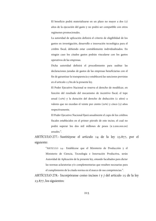 215
El beneficio podrá materializarse en un plazo no mayor a dos (2)
años de la ejecución del gasto y no podrá ser compatible con otros
regímenes promocionales.
La autoridad de aplicación definirá el criterio de elegibilidad de los
gastos en investigación, desarrollo e innovación tecnológica para el
crédito fiscal, debiendo estar contablemente individualizados. En
ningún caso los citados gastos podrán vincularse con los gastos
operativos de las empresas.
Dicha autoridad definirá el procedimiento para auditar las
declaraciones juradas de gastos de las empresas beneficiarias con el
fin de garantizar la transparencia y establecerá las sanciones previstas
en el artículo 15 bis de la presente ley.
El Poder Ejecutivo Nacional se reserva el derecho de modificar, en
función del resultado del mecanismo de incentivo fiscal, el tope
anual (10%) y la duración del derecho de deducción (2 años) a
valores que no excedan el veinte por ciento (20%) y cinco (5) años
respectivamente.
El Poder Ejecutivo Nacional fijará anualmente el cupo de los créditos
fiscales establecidos en el primer párrafo de este inciso, el cual no
podrá superar los dos mil millones de pesos ($ 2.000.000.00)
anuales.”.
ARTÍCULO 277.- Sustitúyese el artículo 14 de la ley 23.877, por el
siguiente:
“ARTÍCULO 14.- Establécese que el Ministerio de Producción y el
Ministerio de Ciencia, Tecnología e Innovación Productiva, serán
Autoridad de Aplicación de la presente ley, estando facultados para dictar
las normas aclaratorias y/o complementarias que resulten necesarias para
el cumplimiento de la citada norma en el marco de sus competencias.”.
ARTÍCULO 278.- Incorpóranse como incisos i y j del artículo 15 de la ley
23.877, los siguientes:
IF-2017-28051244-APN-MHA
página 217 de 219
 