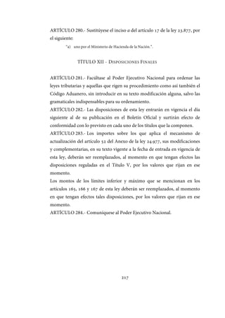 217
ARTÍCULO 280.- Sustitúyese el inciso a del artículo 17 de la ley 23.877, por
el siguiente:
“a) uno por el Ministerio de Hacienda de la Nación.”.
TÍTULO XII - DISPOSICIONES FINALES
ARTÍCULO 281.- Facúltase al Poder Ejecutivo Nacional para ordenar las
leyes tributarias y aquellas que rigen su procedimiento como así también el
Código Aduanero, sin introducir en su texto modificación alguna, salvo las
gramaticales indispensables para su ordenamiento.
ARTÍCULO 282.- Las disposiciones de esta ley entrarán en vigencia el día
siguiente al de su publicación en el Boletín Oficial y surtirán efecto de
conformidad con lo previsto en cada uno de los títulos que la componen.
ARTÍCULO 283.- Los importes sobre los que aplica el mecanismo de
actualización del artículo 52 del Anexo de la ley 24.977, sus modificaciones
y complementarias, en su texto vigente a la fecha de entrada en vigencia de
esta ley, deberán ser reemplazados, al momento en que tengan efectos las
disposiciones reguladas en el Título V, por los valores que rijan en ese
momento.
Los montos de los límites inferior y máximo que se mencionan en los
artículos 165, 166 y 167 de esta ley deberán ser reemplazados, al momento
en que tengan efectos tales disposiciones, por los valores que rijan en ese
momento.
ARTÍCULO 284.- Comuníquese al Poder Ejecutivo Nacional.
IF-2017-28051244-APN-MHA
página 219 de 219
 