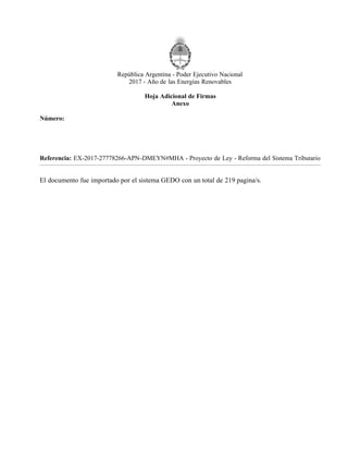 República Argentina - Poder Ejecutivo Nacional
2017 - Año de las Energías Renovables
Hoja Adicional de Firmas
Anexo
Número:
Referencia: EX-2017-27778266-APN-DMEYN#MHA - Proyecto de Ley - Reforma del Sistema Tributario
El documento fue importado por el sistema GEDO con un total de 219 pagina/s.
CIUDAD DE BUENOS AIRES
IF-2017-28051244-APN-MHA
Lunes 13 de Noviembre de 2017
Digitally signed by DUJOVNE Nicolas
Date: 2017.11.13 15:16:28 ART
Location: Ciudad Autónoma de Buenos Aires
Nicolas Dujovne
Ministro
Ministerio de Hacienda
Digitally signed by GESTION DOCUMENTAL ELECTRONICA -
GDE
DN: cn=GESTION DOCUMENTAL ELECTRONICA - GDE, c=AR,
o=MINISTERIO DE MODERNIZACION, ou=SECRETARIA DE
MODERNIZACION ADMINISTRATIVA, serialNumber=CUIT
30715117564
Date: 2017.11.13 15:16:38 -03'00'
 