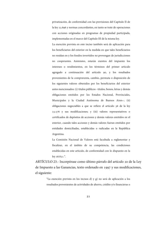 21
privatización, de conformidad con las previsiones del Capítulo II de
la ley 23.696 y normas concordantes, en tanto se trate de operaciones
con acciones originadas en programas de propiedad participada,
implementadas en el marco del Capítulo III de la misma ley.
La exención prevista en este inciso también será de aplicación para
los beneficiarios del exterior en la medida en que tales beneficiarios
no residan en y los fondos invertidos no provengan de jurisdicciones
no cooperantes. Asimismo, estarán exentos del impuesto los
intereses o rendimientos, en los términos del primer artículo
agregado a continuación del artículo 90, y los resultados
provenientes de la compraventa, cambio, permuta o disposición de
los siguientes valores obtenidos por los beneficiarios del exterior
antes mencionados: (i) títulos públicos –títulos, bonos, letras y demás
obligaciones emitidos por los Estados Nacional, Provinciales,
Municipales y la Ciudad Autónoma de Buenos Aires–; (ii)
obligaciones negociables a que se refiere el artículo 36 de la ley
23.576 y sus modificaciones; y (iii) valores representativos o
certificados de depósitos de acciones y demás valores emitidos en el
exterior, cuando tales acciones y demás valores fueran emitidos por
entidades domiciliadas, establecidas o radicadas en la República
Argentina.
La Comisión Nacional de Valores está facultada a reglamentar y
fiscalizar, en el ámbito de su competencia, las condiciones
establecidas en este artículo, de conformidad con lo dispuesto en la
ley 26.831.”.
ARTÍCULO 23.- Incorpórase como último párrafo del artículo 20 de la Ley
de Impuesto a las Ganancias, texto ordenado en 1997 y sus modificaciones,
el siguiente:
“La exención prevista en los incisos d) y g) no será de aplicación a los
resultados provenientes de actividades de ahorro, crédito y/o financieras o
IF-2017-28051244-APN-MHA
página 23 de 219
 