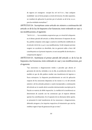 22
de seguros y/o reaseguros –excepto las ART-MUTUAL–, bajo cualquier
modalidad –sea en forma propia o a través de terceros. En tales supuestos,
no resultará de aplicación lo previsto por el artículo 29 de la ley 20.321
para las entidades mutualistas.”.
ARTÍCULO 24.- Incorpórase como artículo sin número a continuación del
artículo 20 de la Ley de Impuesto a las Ganancias, texto ordenado en 1997 y
sus modificaciones, el siguiente:
“ARTÍCULO …- Las sociedades cooperativas que, en virtud de lo dispuesto
en el último párrafo del artículo 20 deban determinar el impuesto de esta
ley, podrán computar como pago a cuenta la contribución establecida en
el artículo 6 de la ley 23.427 y sus modificatorias. Si del cómputo previsto
surgiere un excedente no absorbido, éste no generará saldo a favor del
contribuyente en el presente impuesto, ni será susceptible de devolución o
compensación alguna.”.
ARTÍCULO 25.- Sustitúyese el primer párrafo del artículo 21 de la Ley de
Impuesto a las Ganancias, texto ordenado en 1997 y sus modificaciones, por
el siguiente:
“Las exenciones o desgravaciones totales o parciales que afecten al
gravamen de esta ley, incluidas o no en ella, no producirán efectos en la
medida en que de ello pudiera resultar una transferencia de ingresos a
fiscos extranjeros. Lo dispuesto precedentemente no será de aplicación
respecto de las exenciones dispuestas en los incisos t) y w) del artículo
anterior y de los artículos primero y cuarto incorporados a continuación
del artículo 90 ni cuando afecte acuerdos internacionales suscriptos por la
Nación en materia de doble imposición. La medida de la transferencia se
determinará de acuerdo con las constancias que al respecto deberán
aportar los contribuyentes. En el supuesto de no efectuarse dicho aporte,
se presumirá la total transferencia de las exenciones o desgravaciones,
debiendo otorgarse a los importes respectivos el tratamiento que esta ley
establece según el tipo de ganancias de que se trate.”.
IF-2017-28051244-APN-MHA
página 24 de 219
 