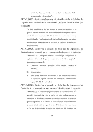 24
actividades docentes, científicas y tecnológicas y de retiro de las
fuerzas armadas y de seguridad.”.
ARTÍCULO 27.- Sustitúyese el segundo párrafo del artículo 26 de la Ley de
Impuesto a las Ganancias, texto ordenado en 1997 y sus modificaciones, por
el siguiente:
“A todos los efectos de esta ley, también se consideran residentes en el
país las personas humanas que se encuentren en el extranjero al servicio
de la Nación, provincias, Ciudad Autónoma de Buenos Aires o
municipalidades y los funcionarios de nacionalidad argentina que actúen
en organismos internacionales de los cuales la República Argentina sea
Estado miembro.”.
ARTÍCULO 28.- Sustitúyese el artículo 29 de la Ley de Impuesto a las
Ganancias, texto ordenado en 1997 y sus modificaciones, por el siguiente:
“ARTÍCULO 29.- Corresponde atribuir a cada cónyuge, cualquiera sea el
régimen patrimonial al que se someta a la sociedad conyugal, las
ganancias provenientes de:
a) Actividades personales (profesión, oficio, empleo, comercio o
industria).
b) Bienes propios.
c) Otros bienes, por la parte o proporción en que hubiere contribuido a
su adquisición, o por el cincuenta por ciento (50%) cuando hubiere
imposibilidad de determinarla.”.
ARTÍCULO 29.- Sustitúyese el artículo 37 de la Ley de Impuesto a las
Ganancias, texto ordenado en 1997 y sus modificaciones, por el siguiente:
“ARTÍCULO 37.- Cuando una erogación carezca de documentación o ésta
encuadre como apócrifa, y no se pruebe por otros medios que por su
naturaleza ha debido ser efectuada para obtener, mantener y conservar
ganancias gravadas, no se admitirá su deducción en el balance impositivo
y además estará sujeta al pago de la tasa del treinta y cinco por ciento
(35%) que se considerará definitivo en sustitución del impuesto que
IF-2017-28051244-APN-MHA
página 26 de 219
 