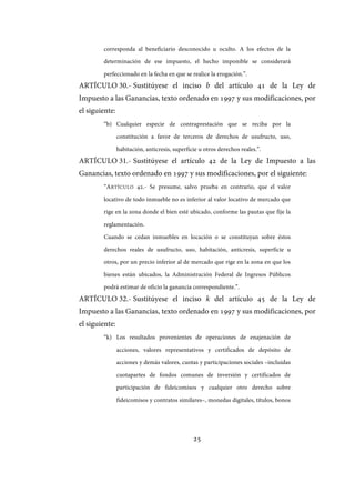 25
corresponda al beneficiario desconocido u oculto. A los efectos de la
determinación de ese impuesto, el hecho imponible se considerará
perfeccionado en la fecha en que se realice la erogación.”.
ARTÍCULO 30.- Sustitúyese el inciso b del artículo 41 de la Ley de
Impuesto a las Ganancias, texto ordenado en 1997 y sus modificaciones, por
el siguiente:
“b) Cualquier especie de contraprestación que se reciba por la
constitución a favor de terceros de derechos de usufructo, uso,
habitación, anticresis, superficie u otros derechos reales.”.
ARTÍCULO 31.- Sustitúyese el artículo 42 de la Ley de Impuesto a las
Ganancias, texto ordenado en 1997 y sus modificaciones, por el siguiente:
“ARTÍCULO 42.- Se presume, salvo prueba en contrario, que el valor
locativo de todo inmueble no es inferior al valor locativo de mercado que
rige en la zona donde el bien esté ubicado, conforme las pautas que fije la
reglamentación.
Cuando se cedan inmuebles en locación o se constituyan sobre éstos
derechos reales de usufructo, uso, habitación, anticresis, superficie u
otros, por un precio inferior al de mercado que rige en la zona en que los
bienes están ubicados, la Administración Federal de Ingresos Públicos
podrá estimar de oficio la ganancia correspondiente.”.
ARTÍCULO 32.- Sustitúyese el inciso k del artículo 45 de la Ley de
Impuesto a las Ganancias, texto ordenado en 1997 y sus modificaciones, por
el siguiente:
“k) Los resultados provenientes de operaciones de enajenación de
acciones, valores representativos y certificados de depósito de
acciones y demás valores, cuotas y participaciones sociales –incluidas
cuotapartes de fondos comunes de inversión y certificados de
participación de fideicomisos y cualquier otro derecho sobre
fideicomisos y contratos similares–, monedas digitales, títulos, bonos
IF-2017-28051244-APN-MHA
página 27 de 219
 