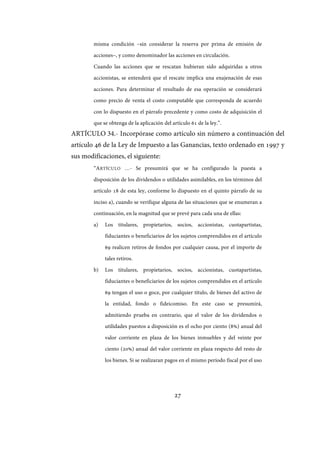 27
misma condición –sin considerar la reserva por prima de emisión de
acciones–, y como denominador las acciones en circulación.
Cuando las acciones que se rescatan hubieran sido adquiridas a otros
accionistas, se entenderá que el rescate implica una enajenación de esas
acciones. Para determinar el resultado de esa operación se considerará
como precio de venta el costo computable que corresponda de acuerdo
con lo dispuesto en el párrafo precedente y como costo de adquisición el
que se obtenga de la aplicación del artículo 61 de la ley.”.
ARTÍCULO 34.- Incorpórase como artículo sin número a continuación del
artículo 46 de la Ley de Impuesto a las Ganancias, texto ordenado en 1997 y
sus modificaciones, el siguiente:
“ARTÍCULO …- Se presumirá que se ha configurado la puesta a
disposición de los dividendos o utilidades asimilables, en los términos del
artículo 18 de esta ley, conforme lo dispuesto en el quinto párrafo de su
inciso a), cuando se verifique alguna de las situaciones que se enumeran a
continuación, en la magnitud que se prevé para cada una de ellas:
a) Los titulares, propietarios, socios, accionistas, cuotapartistas,
fiduciantes o beneficiarios de los sujetos comprendidos en el artículo
69 realicen retiros de fondos por cualquier causa, por el importe de
tales retiros.
b) Los titulares, propietarios, socios, accionistas, cuotapartistas,
fiduciantes o beneficiarios de los sujetos comprendidos en el artículo
69 tengan el uso o goce, por cualquier título, de bienes del activo de
la entidad, fondo o fideicomiso. En este caso se presumirá,
admitiendo prueba en contrario, que el valor de los dividendos o
utilidades puestos a disposición es el ocho por ciento (8%) anual del
valor corriente en plaza de los bienes inmuebles y del veinte por
ciento (20%) anual del valor corriente en plaza respecto del resto de
los bienes. Si se realizaran pagos en el mismo período fiscal por el uso
IF-2017-28051244-APN-MHA
página 29 de 219
 