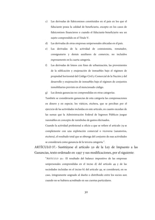 30
c) Las derivadas de fideicomisos constituidos en el país en los que el
fiduciante posea la calidad de beneficiario, excepto en los casos de
fideicomisos financieros o cuando el fiduciante-beneficiario sea un
sujeto comprendido en el Título V.
d) Las derivadas de otras empresas unipersonales ubicadas en el país.
e) Las derivadas de la actividad de comisionista, rematador,
consignatario y demás auxiliares de comercio, no incluidos
expresamente en la cuarta categoría.
f) Las derivadas de loteos con fines de urbanización, las provenientes
de la edificación y enajenación de inmuebles bajo el régimen de
propiedad horizontal del Código Civil y Comercial de la Nación y del
desarrollo y enajenación de inmuebles bajo el régimen de conjuntos
inmobiliarios previsto en el mencionado código.
g) Las demás ganancias no comprendidas en otras categorías.
También se considerarán ganancias de esta categoría las compensaciones
en dinero y en especie, los viáticos, etcétera, que se perciban por el
ejercicio de las actividades incluidas en este artículo, en cuanto excedan de
las sumas que la Administración Federal de Ingresos Públicos juzgue
razonables en concepto de reembolso de gastos efectuados.
Cuando la actividad profesional u oficio a que se refiere el artículo 79 se
complemente con una explotación comercial o viceversa (sanatorios,
etcétera), el resultado total que se obtenga del conjunto de esas actividades
se considerará como ganancia de la tercera categoría.”.
ARTÍCULO 37.- Sustitúyese el artículo 50 de la Ley de Impuesto a las
Ganancias, texto ordenado en 1997 y sus modificaciones, por el siguiente:
“ARTÍCULO 50.- El resultado del balance impositivo de las empresas
unipersonales comprendidas en el inciso d) del artículo 49 y de las
sociedades incluidas en el inciso b) del artículo 49, se considerará, en su
caso, íntegramente asignado al dueño o distribuido entre los socios aun
cuando no se hubiera acreditado en sus cuentas particulares.
IF-2017-28051244-APN-MHA
página 32 de 219
 