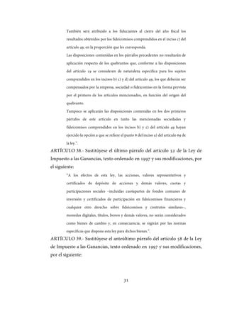 31
También será atribuido a los fiduciantes al cierre del año fiscal los
resultados obtenidos por los fideicomisos comprendidos en el inciso c) del
artículo 49, en la proporción que les corresponda.
Las disposiciones contenidas en los párrafos precedentes no resultarán de
aplicación respecto de los quebrantos que, conforme a las disposiciones
del artículo 19 se consideren de naturaleza específica para los sujetos
comprendidos en los incisos b) c) y d) del artículo 49, los que deberán ser
compensados por la empresa, sociedad o fideicomiso en la forma prevista
por el primero de los artículos mencionados, en función del origen del
quebranto.
Tampoco se aplicarán las disposiciones contenidas en los dos primeros
párrafos de este artículo en tanto las mencionadas sociedades y
fideicomisos comprendidos en los incisos b) y c) del artículo 49 hayan
ejercido la opción a que se refiere el punto 8 del inciso a) del artículo 69 de
la ley.”.
ARTÍCULO 38.- Sustitúyese el último párrafo del artículo 52 de la Ley de
Impuesto a las Ganancias, texto ordenado en 1997 y sus modificaciones, por
el siguiente:
“A los efectos de esta ley, las acciones, valores representativos y
certificados de depósito de acciones y demás valores, cuotas y
participaciones sociales –incluidas cuotapartes de fondos comunes de
inversión y certificados de participación en fideicomisos financieros y
cualquier otro derecho sobre fideicomisos y contratos similares–,
monedas digitales, títulos, bonos y demás valores, no serán considerados
como bienes de cambio y, en consecuencia, se regirán por las normas
específicas que dispone esta ley para dichos bienes.”.
ARTÍCULO 39.- Sustitúyese el anteúltimo párrafo del artículo 58 de la Ley
de Impuesto a las Ganancias, texto ordenado en 1997 y sus modificaciones,
por el siguiente:
IF-2017-28051244-APN-MHA
página 33 de 219
 