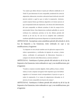 32
“Los sujetos que deban efectuar el ajuste por inflación establecido en el
Título VI, para determinar el costo computable, actualizarán los costos de
adquisición, elaboración, inversión o afectación hasta la fecha de cierre del
ejercicio anterior a aquél en que se realice la enajenación. Asimismo,
cuando enajenen bienes que hubieran adquirido en el mismo ejercicio al
que corresponda la fecha de enajenación, a los efectos de la determinación
del costo computable, no deberán actualizar el valor de compra de los
mencionados bienes. Estas disposiciones resultarán aplicables en caso de
verificarse las condiciones previstas en los dos últimos párrafos del
artículo 95 de esta ley. En caso de no cumplirse tales condiciones
resultarán aplicables las previsiones dispuestas en el párrafo precedente.”.
ARTÍCULO 40.- Incorpórase como anteúltimo párrafo del artículo 61 de la
Ley de Impuesto a las Ganancias, texto ordenado en 1997 y sus
modificaciones, el siguiente:
“Lo dispuesto en este artículo también será de aplicación respecto de los
valores representativos y certificados de depósito de acciones y demás
valores, certificados de participación de fideicomisos financieros y
cualquier otro derecho sobre fideicomisos y contratos similares.”.
ARTÍCULO 41.- Sustitúyese el primer párrafo del artículo 63 de la Ley de
Impuesto a las Ganancias, texto ordenado en 1997 y sus modificaciones, por
el siguiente:
“Cuando se enajenen monedas digitales, títulos públicos, bonos y demás
valores, el costo a imputar será igual al valor impositivo que se les hubiere
asignado en el inventario inicial correspondiente al ejercicio en que se
realice la enajenación. Si se tratara de adquisiciones efectuadas en el
ejercicio, el costo computable será el precio de compra.”.
ARTÍCULO 42.- Sustitúyese el último párrafo del artículo 64 de la Ley de
Impuesto a las Ganancias, texto ordenado en 1997 y sus modificaciones, por
el siguiente:
IF-2017-28051244-APN-MHA
página 34 de 219
 