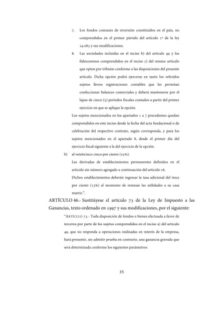 35
7. Los fondos comunes de inversión constituidos en el país, no
comprendidos en el primer párrafo del artículo 1º de la ley
24.083 y sus modificaciones.
8. Las sociedades incluidas en el inciso b) del artículo 49 y los
fideicomisos comprendidos en el inciso c) del mismo artículo
que opten por tributar conforme a las disposiciones del presente
artículo. Dicha opción podrá ejercerse en tanto los referidos
sujetos lleven registraciones contables que les permitan
confeccionar balances comerciales y deberá mantenerse por el
lapso de cinco (5) períodos fiscales contados a partir del primer
ejercicio en que se aplique la opción.
Los sujetos mencionados en los apartados 1 a 7 precedentes quedan
comprendidos en este inciso desde la fecha del acta fundacional o de
celebración del respectivo contrato, según corresponda, y para los
sujetos mencionados en el apartado 8, desde el primer día del
ejercicio fiscal siguiente a la del ejercicio de la opción.
b) al veinticinco cinco por ciento (25%):
Las derivadas de establecimientos permanentes definidos en el
artículo sin número agregado a continuación del artículo 16.
Dichos establecimientos deberán ingresar la tasa adicional del trece
por ciento (13%) al momento de remesar las utilidades a su casa
matriz.”.
ARTÍCULO 46.- Sustitúyese el artículo 73 de la Ley de Impuesto a las
Ganancias, texto ordenado en 1997 y sus modificaciones, por el siguiente:
“ARTÍCULO 73.- Toda disposición de fondos o bienes efectuada a favor de
terceros por parte de los sujetos comprendidos en el inciso a) del artículo
49, que no responda a operaciones realizadas en interés de la empresa,
hará presumir, sin admitir prueba en contrario, una ganancia gravada que
será determinada conforme los siguientes parámetros:
IF-2017-28051244-APN-MHA
página 37 de 219
 