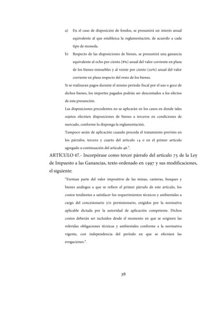 36
a) En el caso de disposición de fondos, se presumirá un interés anual
equivalente al que establezca la reglamentación, de acuerdo a cada
tipo de moneda.
b) Respecto de las disposiciones de bienes, se presumirá una ganancia
equivalente al ocho por ciento (8%) anual del valor corriente en plaza
de los bienes inmuebles y al veinte por ciento (20%) anual del valor
corriente en plaza respecto del resto de los bienes.
Si se realizaran pagos durante el mismo período fiscal por el uso o goce de
dichos bienes, los importes pagados podrán ser descontados a los efectos
de esta presunción.
Las disposiciones precedentes no se aplicarán en los casos en donde tales
sujetos efectúen disposiciones de bienes a terceros en condiciones de
mercado, conforme lo disponga la reglamentación.
Tampoco serán de aplicación cuando proceda el tratamiento previsto en
los párrafos, tercero y cuarto del artículo 14 o en el primer artículo
agregado a continuación del artículo 46.”.
ARTÍCULO 47.- Incorpórase como tercer párrafo del artículo 75 de la Ley
de Impuesto a las Ganancias, texto ordenado en 1997 y sus modificaciones,
el siguiente:
“Forman parte del valor impositivo de las minas, canteras, bosques y
bienes análogos a que se refiere el primer párrafo de este artículo, los
costos tendientes a satisfacer los requerimientos técnicos y ambientales a
cargo del concesionario y/o permisionario, exigidos por la normativa
aplicable dictada por la autoridad de aplicación competente. Dichos
costos deberán ser incluidos desde el momento en que se originen las
referidas obligaciones técnicas y ambientales conforme a la normativa
vigente, con independencia del período en que se efectúen las
erogaciones.”.
IF-2017-28051244-APN-MHA
página 38 de 219
 
