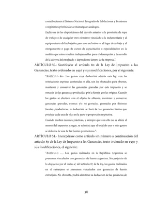 38
contribuciones al Sistema Nacional Integrado de Jubilaciones y Pensiones
o regímenes provinciales o municipales análogos.
Exclúyese de las disposiciones del párrafo anterior a la provisión de ropa
de trabajo o de cualquier otro elemento vinculado a la indumentaria y al
equipamiento del trabajador para uso exclusivo en el lugar de trabajo y al
otorgamiento o pago de cursos de capacitación o especialización en la
medida que estos resulten indispensables para el desempeño y desarrollo
de la carrera del empleado o dependiente dentro de la empresa.”.
ARTÍCULO 50.- Sustitúyese el artículo 80 de la Ley de Impuesto a las
Ganancias, texto ordenado en 1997 y sus modificaciones, por el siguiente:
“ARTÍCULO 80.- Los gastos cuya deducción admite esta ley, con las
restricciones expresas contenidas en ella, son los efectuados para obtener,
mantener y conservar las ganancias gravadas por este impuesto y se
restarán de las ganancias producidas por la fuente que las origina. Cuando
los gastos se efectúen con el objeto de obtener, mantener y conservar
ganancias gravadas, exentas y/o no gravadas, generadas por distintas
fuentes productoras, la deducción se hará de las ganancias brutas que
produce cada una de ellas en la parte o proporción respectiva.
Cuando medien razones prácticas, y siempre que con ello no se altere el
monto del impuesto a pagar, se admitirá que el total de uno o más gastos
se deduzca de una de las fuentes productoras.”.
ARTÍCULO 51.- Incorpórase como artículo sin número a continuación del
artículo 80 de la Ley de Impuesto a las Ganancias, texto ordenado en 1997 y
sus modificaciones, el siguiente:
“ARTÍCULO …- Los gastos realizados en la República Argentina se
presumen vinculados con ganancias de fuente argentina. Sin perjuicio de
lo dispuesto por el inciso e) del artículo 87 de la ley, los gastos realizados
en el extranjero se presumen vinculados con ganancias de fuente
extranjera. No obstante, podrá admitirse su deducción de las ganancias de
IF-2017-28051244-APN-MHA
página 40 de 219
 
