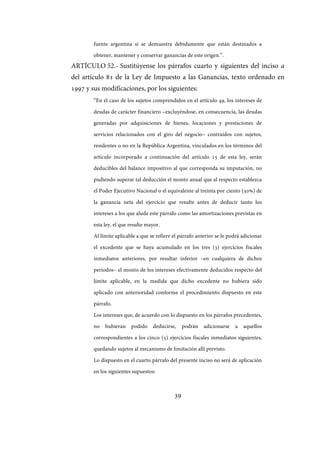 39
fuente argentina si se demuestra debidamente que están destinados a
obtener, mantener y conservar ganancias de este origen.”.
ARTÍCULO 52.- Sustitúyense los párrafos cuarto y siguientes del inciso a
del artículo 81 de la Ley de Impuesto a las Ganancias, texto ordenado en
1997 y sus modificaciones, por los siguientes:
“En el caso de los sujetos comprendidos en el artículo 49, los intereses de
deudas de carácter financiero –excluyéndose, en consecuencia, las deudas
generadas por adquisiciones de bienes, locaciones y prestaciones de
servicios relacionados con el giro del negocio– contraídos con sujetos,
residentes o no en la República Argentina, vinculados en los términos del
artículo incorporado a continuación del artículo 15 de esta ley, serán
deducibles del balance impositivo al que corresponda su imputación, no
pudiendo superar tal deducción el monto anual que al respecto establezca
el Poder Ejecutivo Nacional o el equivalente al treinta por ciento (30%) de
la ganancia neta del ejercicio que resulte antes de deducir tanto los
intereses a los que alude este párrafo como las amortizaciones previstas en
esta ley, el que resulte mayor.
Al límite aplicable a que se refiere el párrafo anterior se le podrá adicionar
el excedente que se haya acumulado en los tres (3) ejercicios fiscales
inmediatos anteriores, por resultar inferior –en cualquiera de dichos
períodos– el monto de los intereses efectivamente deducidos respecto del
límite aplicable, en la medida que dicho excedente no hubiera sido
aplicado con anterioridad conforme el procedimiento dispuesto en este
párrafo.
Los intereses que, de acuerdo con lo dispuesto en los párrafos precedentes,
no hubieran podido deducirse, podrán adicionarse a aquellos
correspondientes a los cinco (5) ejercicios fiscales inmediatos siguientes,
quedando sujetos al mecanismo de limitación allí previsto.
Lo dispuesto en el cuarto párrafo del presente inciso no será de aplicación
en los siguientes supuestos:
IF-2017-28051244-APN-MHA
página 41 de 219
 