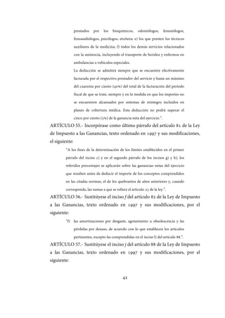 42
prestados por los bioquímicos, odontólogos, kinesiólogos,
fonoaudiólogos, psicólogos, etcétera; e) los que presten los técnicos
auxiliares de la medicina; f) todos los demás servicios relacionados
con la asistencia, incluyendo el transporte de heridos y enfermos en
ambulancias o vehículos especiales.
La deducción se admitirá siempre que se encuentre efectivamente
facturada por el respectivo prestador del servicio y hasta un máximo
del cuarenta por ciento (40%) del total de la facturación del período
fiscal de que se trate, siempre y en la medida en que los importes no
se encuentren alcanzados por sistemas de reintegro incluidos en
planes de cobertura médica. Esta deducción no podrá superar el
cinco por ciento (5%) de la ganancia neta del ejercicio.”.
ARTÍCULO 55.- Incorpórase como último párrafo del artículo 81 de la Ley
de Impuesto a las Ganancias, texto ordenado en 1997 y sus modificaciones,
el siguiente:
“A los fines de la determinación de los límites establecidos en el primer
párrafo del inciso c) y en el segundo párrafo de los incisos g) y h), los
referidos porcentajes se aplicarán sobre las ganancias netas del ejercicio
que resulten antes de deducir el importe de los conceptos comprendidos
en las citadas normas, el de los quebrantos de años anteriores y, cuando
corresponda, las sumas a que se refiere el artículo 23 de la ley.”.
ARTÍCULO 56.- Sustitúyese el inciso f del artículo 82 de la Ley de Impuesto
a las Ganancias, texto ordenado en 1997 y sus modificaciones, por el
siguiente:
“f) las amortizaciones por desgaste, agotamiento u obsolescencia y las
pérdidas por desuso, de acuerdo con lo que establecen los artículos
pertinentes, excepto las comprendidas en el inciso l) del artículo 88.”.
ARTÍCULO 57.- Sustitúyese el inciso j del artículo 88 de la Ley de Impuesto
a las Ganancias, texto ordenado en 1997 y sus modificaciones, por el
siguiente:
IF-2017-28051244-APN-MHA
página 44 de 219
 