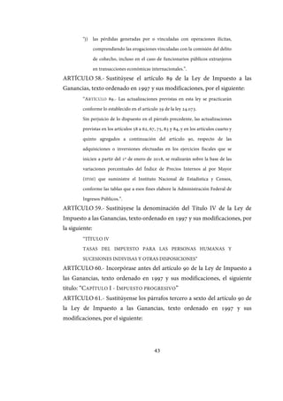 43
“j) las pérdidas generadas por o vinculadas con operaciones ilícitas,
comprendiendo las erogaciones vinculadas con la comisión del delito
de cohecho, incluso en el caso de funcionarios públicos extranjeros
en transacciones económicas internacionales.”.
ARTÍCULO 58.- Sustitúyese el artículo 89 de la Ley de Impuesto a las
Ganancias, texto ordenado en 1997 y sus modificaciones, por el siguiente:
“ARTÍCULO 89.- Las actualizaciones previstas en esta ley se practicarán
conforme lo establecido en el artículo 39 de la ley 24.073.
Sin perjuicio de lo dispuesto en el párrafo precedente, las actualizaciones
previstas en los artículos 58 a 62, 67, 75, 83 y 84, y en los artículos cuarto y
quinto agregados a continuación del artículo 90, respecto de las
adquisiciones o inversiones efectuadas en los ejercicios fiscales que se
inicien a partir del 1º de enero de 2018, se realizarán sobre la base de las
variaciones porcentuales del Índice de Precios Internos al por Mayor
(IPIM) que suministre el Instituto Nacional de Estadística y Censos,
conforme las tablas que a esos fines elabore la Administración Federal de
Ingresos Públicos.”.
ARTÍCULO 59.- Sustitúyese la denominación del Título IV de la Ley de
Impuesto a las Ganancias, texto ordenado en 1997 y sus modificaciones, por
la siguiente:
“TÍTULO IV
TASAS DEL IMPUESTO PARA LAS PERSONAS HUMANAS Y
SUCESIONES INDIVISAS Y OTRAS DISPOSICIONES”
ARTÍCULO 60.- Incorpórase antes del artículo 90 de la Ley de Impuesto a
las Ganancias, texto ordenado en 1997 y sus modificaciones, el siguiente
título: “CAPÍTULO I - IMPUESTO PROGRESIVO”
ARTÍCULO 61.- Sustitúyense los párrafos tercero a sexto del artículo 90 de
la Ley de Impuesto a las Ganancias, texto ordenado en 1997 y sus
modificaciones, por el siguiente:
IF-2017-28051244-APN-MHA
página 45 de 219
 
