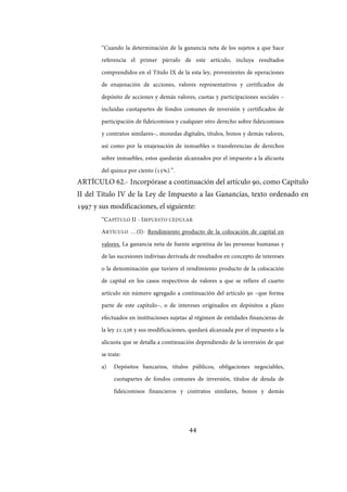 44
“Cuando la determinación de la ganancia neta de los sujetos a que hace
referencia el primer párrafo de este artículo, incluya resultados
comprendidos en el Título IX de la esta ley, provenientes de operaciones
de enajenación de acciones, valores representativos y certificados de
depósito de acciones y demás valores, cuotas y participaciones sociales –
incluidas cuotapartes de fondos comunes de inversión y certificados de
participación de fideicomisos y cualquier otro derecho sobre fideicomisos
y contratos similares–, monedas digitales, títulos, bonos y demás valores,
así como por la enajenación de inmuebles o transferencias de derechos
sobre inmuebles, estos quedarán alcanzados por el impuesto a la alícuota
del quince por ciento (15%).”.
ARTÍCULO 62.- Incorpórase a continuación del artículo 90, como Capítulo
II del Título IV de la Ley de Impuesto a las Ganancias, texto ordenado en
1997 y sus modificaciones, el siguiente:
“CAPÍTULO II - IMPUESTO CEDULAR
ARTÍCULO …(I)- Rendimiento producto de la colocación de capital en
valores. La ganancia neta de fuente argentina de las personas humanas y
de las sucesiones indivisas derivada de resultados en concepto de intereses
o la denominación que tuviere el rendimiento producto de la colocación
de capital en los casos respectivos de valores a que se refiere el cuarto
artículo sin número agregado a continuación del artículo 90 –que forma
parte de este capítulo–, o de intereses originados en depósitos a plazo
efectuados en instituciones sujetas al régimen de entidades financieras de
la ley 21.526 y sus modificaciones, quedará alcanzada por el impuesto a la
alícuota que se detalla a continuación dependiendo de la inversión de que
se trate:
a) Depósitos bancarios, títulos públicos, obligaciones negociables,
cuotapartes de fondos comunes de inversión, títulos de deuda de
fideicomisos financieros y contratos similares, bonos y demás
IF-2017-28051244-APN-MHA
página 46 de 219
 