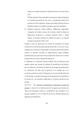 45
valores, en moneda nacional sin cláusula de ajuste: cinco por ciento
(5%).
El Poder Ejecutivo Nacional podrá incrementar la alícuota dispuesta
en el párrafo precedente de este inciso, no pudiendo exceder de la
prevista en el inciso siguiente, siempre que medien informes técnicos
fundados, basados en variables económicas, que así lo justifiquen.
b) Depósitos bancarios, títulos públicos, obligaciones negociables,
cuotapartes de fondos comunes de inversión, títulos de deuda de
fideicomisos financieros y contratos similares, bonos y demás
valores, en moneda nacional con cláusula de ajuste o en moneda
extranjera: quince por ciento (15%).
Cuando se trate de operaciones de rescate de cuotapartes de fondos
comunes de inversión del primer párrafo del artículo 1º de la ley 24.083,
integrado por inversiones comprendidas en el primer párrafo del presente
artículo en distintas monedas, la reglamentación podrá establecer
procedimientos que prevean la forma de aplicación de las tasas, en forma
proporcional a los activos subyacentes respectivos.
Lo dispuesto en el presente artículo también será de aplicación para
aquellos sujetos que revistan la condición de beneficiarios del exterior,
que no residan en y los fondos invertidos no provengan de jurisdicciones
no cooperantes. En tales casos la ganancia, en la medida que no se
encuentre exenta de acuerdo a lo dispuesto en el cuarto párrafo del inciso
w) del artículo 20, quedará alcanzada por las disposiciones contenidas en
el artículo 93, a las alícuotas establecidas en el primer párrafo de este
artículo.
ARTÍCULO … (II)- Intereses (o rendimientos) y descuentos o primas de
emisión. A efectos de la determinación de la ganancia proveniente de
valores que devenguen intereses o rendimientos, que encuadren en el
presente Capítulo II o en el Título IX de esta ley, deberán aplicarse los
siguientes procedimientos:
IF-2017-28051244-APN-MHA
página 47 de 219
 