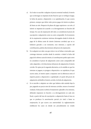 46
a) Si el valor se suscribe o adquiere al precio nominal residual, el interés
que se devengue se imputará al año fiscal en que se verifique el pago,
la fecha de puesta a disposición o su capitalización, lo que ocurra
primero, siempre que dicho valor prevea pagos de interés en plazos
de hasta un año. Respecto de plazos de pago superiores a un año, el
interés se imputará de acuerdo a su devengamiento en función del
tiempo. En caso de enajenación del valor, se considerará el precio de
suscripción o adquisición como su costo computable. Si al momento
de la enajenación existieran intereses devengados desde la fecha de
pago de la última cuota de interés (intereses corridos) que no se
hubieren gravado a ese momento, esos intereses, a opción del
contribuyente, podrán discriminarse del precio de enajenación.
b) Si se adquiere un valor, sea que cotice o no en bolsas o mercados, que
contenga intereses corridos desde la emisión o desde la fecha del
pago de la última cuota de interés, el contribuyente podrá optar entre
(i) considerar el precio de adquisición como costo computable del
valor adquirido, o (ii) discriminar del precio de adquisición el interés
corrido. De optar por la segunda alternativa, en la medida en que los
intereses se paguen, se pongan a disposición o se capitalicen, lo que
ocurra antes, el interés sujeto a impuesto será la diferencia entre el
importe puesto a disposición o capitalizado y la parte del precio de
adquisición atribuible al interés corrido a la fecha de adquisición.
c) Si se suscribe o adquiere un valor que hubiera sido emitido bajo la
par, pagando un precio neto de intereses corridos, menor al nominal
residual, el descuento recibirá el tratamiento aplicable a los intereses,
debiendo imputarse en función a su devengamiento en cada año
fiscal, a partir del mes de suscripción o adquisición hasta el mes en
que se produzca la amortización parcial y/o total o hasta su
enajenación, lo que ocurra con anterioridad. La reglamentación
establecerá los casos en donde ese procedimiento no resulte
IF-2017-28051244-APN-MHA
página 48 de 219
 