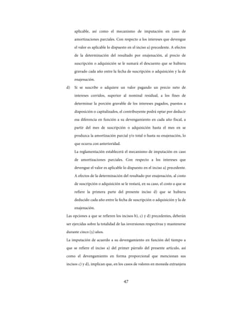 47
aplicable, así como el mecanismo de imputación en caso de
amortizaciones parciales. Con respecto a los intereses que devengue
el valor es aplicable lo dispuesto en el inciso a) precedente. A efectos
de la determinación del resultado por enajenación, al precio de
suscripción o adquisición se le sumará el descuento que se hubiera
gravado cada año entre la fecha de suscripción o adquisición y la de
enajenación.
d) Si se suscribe o adquiere un valor pagando un precio neto de
intereses corridos, superior al nominal residual, a los fines de
determinar la porción gravable de los intereses pagados, puestos a
disposición o capitalizados, el contribuyente podrá optar por deducir
esa diferencia en función a su devengamiento en cada año fiscal, a
partir del mes de suscripción o adquisición hasta el mes en se
produzca la amortización parcial y/o total o hasta su enajenación, lo
que ocurra con anterioridad.
La reglamentación establecerá el mecanismo de imputación en caso
de amortizaciones parciales. Con respecto a los intereses que
devengue el valor es aplicable lo dispuesto en el inciso a) precedente.
A efectos de la determinación del resultado por enajenación, al costo
de suscripción o adquisición se le restará, en su caso, el costo a que se
refiere la primera parte del presente inciso d) que se hubiera
deducido cada año entre la fecha de suscripción o adquisición y la de
enajenación.
Las opciones a que se refieren los incisos b), c) y d) precedentes, deberán
ser ejercidas sobre la totalidad de las inversiones respectivas y mantenerse
durante cinco (5) años.
La imputación de acuerdo a su devengamiento en función del tiempo a
que se refiere el inciso a) del primer párrafo del presente artículo, así
como el devengamiento en forma proporcional que mencionan sus
incisos c) y d), implican que, en los casos de valores en moneda extranjera
IF-2017-28051244-APN-MHA
página 49 de 219
 