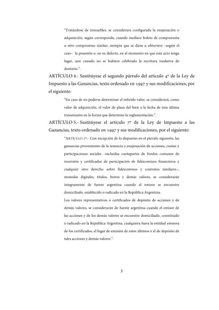 3
“Tratándose de inmuebles, se considerará configurada la enajenación o
adquisición, según corresponda, cuando mediare boleto de compraventa
u otro compromiso similar, siempre que se diere u obtuviere –según el
caso– la posesión o, en su defecto, en el momento en que este acto tenga
lugar, aun cuando no se hubiere celebrado la escritura traslativa de
dominio.”.
ARTÍCULO 4.- Sustitúyese el segundo párrafo del artículo 4º de la Ley de
Impuesto a las Ganancias, texto ordenado en 1997 y sus modificaciones, por
el siguiente:
“En caso de no poderse determinar el referido valor, se considerará, como
valor de adquisición, el valor de plaza del bien a la fecha de esta última
transmisión en la forma que determine la reglamentación.”.
ARTÍCULO 5.- Sustitúyese el artículo 7º de la Ley de Impuesto a las
Ganancias, texto ordenado en 1997 y sus modificaciones, por el siguiente:
“ARTÍCULO 7º.- Con excepción de lo dispuesto en el párrafo siguiente, las
ganancias provenientes de la tenencia y enajenación de acciones, cuotas y
participaciones sociales –incluidas cuotapartes de fondos comunes de
inversión y certificados de participación de fideicomisos financieros y
cualquier otro derecho sobre fideicomisos y contratos similares–,
monedas digitales, títulos, bonos y demás valores, se considerarán
íntegramente de fuente argentina cuando el emisor se encuentre
domiciliado, establecido o radicado en la República Argentina.
Los valores representativos o certificados de depósito de acciones y de
demás valores, se considerarán de fuente argentina cuando el emisor de
las acciones y de los demás valores se encuentre domiciliado, constituido
o radicado en la República Argentina, cualquiera fuera la entidad emisora
de los certificados, el lugar de emisión de estos últimos o el de depósito de
tales acciones y demás valores.”.
IF-2017-28051244-APN-MHA
página 5 de 219
 