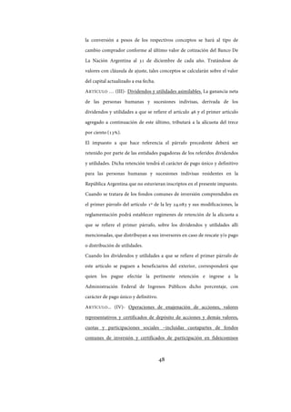 48
la conversión a pesos de los respectivos conceptos se hará al tipo de
cambio comprador conforme al último valor de cotización del Banco De
La Nación Argentina al 31 de diciembre de cada año. Tratándose de
valores con cláusula de ajuste, tales conceptos se calcularán sobre el valor
del capital actualizado a esa fecha.
ARTÍCULO … (III)- Dividendos y utilidades asimilables. La ganancia neta
de las personas humanas y sucesiones indivisas, derivada de los
dividendos y utilidades a que se refiere el artículo 46 y el primer artículo
agregado a continuación de este último, tributará a la alícuota del trece
por ciento (13%).
El impuesto a que hace referencia el párrafo precedente deberá ser
retenido por parte de las entidades pagadoras de los referidos dividendos
y utilidades. Dicha retención tendrá el carácter de pago único y definitivo
para las personas humanas y sucesiones indivisas residentes en la
República Argentina que no estuvieran inscriptos en el presente impuesto.
Cuando se tratara de los fondos comunes de inversión comprendidos en
el primer párrafo del artículo 1º de la ley 24.083 y sus modificaciones, la
reglamentación podrá establecer regímenes de retención de la alícuota a
que se refiere el primer párrafo, sobre los dividendos y utilidades allí
mencionadas, que distribuyan a sus inversores en caso de rescate y/o pago
o distribución de utilidades.
Cuando los dividendos y utilidades a que se refiere el primer párrafo de
este artículo se paguen a beneficiarios del exterior, corresponderá que
quien los pague efectúe la pertinente retención e ingrese a la
Administración Federal de Ingresos Públicos dicho porcentaje, con
carácter de pago único y definitivo.
ARTÍCULO... (IV)- Operaciones de enajenación de acciones, valores
representativos y certificados de depósito de acciones y demás valores,
cuotas y participaciones sociales –incluidas cuotapartes de fondos
comunes de inversión y certificados de participación en fideicomisos
IF-2017-28051244-APN-MHA
página 50 de 219
 