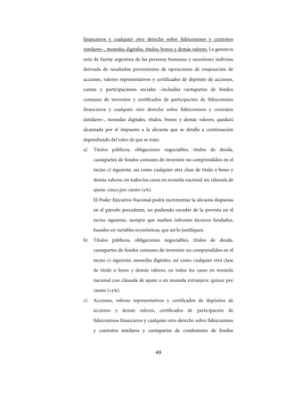 49
financieros y cualquier otro derecho sobre fideicomisos y contratos
similares–, monedas digitales, títulos, bonos y demás valores. La ganancia
neta de fuente argentina de las personas humanas y sucesiones indivisas
derivada de resultados provenientes de operaciones de enajenación de
acciones, valores representativos y certificados de depósito de acciones,
cuotas y participaciones sociales –incluidas cuotapartes de fondos
comunes de inversión y certificados de participación de fideicomisos
financieros y cualquier otro derecho sobre fideicomisos y contratos
similares–, monedas digitales, títulos, bonos y demás valores, quedará
alcanzada por el impuesto a la alícuota que se detalla a continuación
dependiendo del valor de que se trate:
a) Títulos públicos, obligaciones negociables, títulos de deuda,
cuotapartes de fondos comunes de inversión no comprendidos en el
inciso c) siguiente, así como cualquier otra clase de título o bono y
demás valores, en todos los casos en moneda nacional sin cláusula de
ajuste: cinco por ciento (5%).
El Poder Ejecutivo Nacional podrá incrementar la alícuota dispuesta
en el párrafo precedente, no pudiendo exceder de la prevista en el
inciso siguiente, siempre que medien informes técnicos fundados,
basados en variables económicas, que así lo justifiquen.
b) Títulos públicos, obligaciones negociables, títulos de deuda,
cuotapartes de fondos comunes de inversión no comprendidos en el
inciso c) siguiente, monedas digitales, así como cualquier otra clase
de título o bono y demás valores, en todos los casos en moneda
nacional con cláusula de ajuste o en moneda extranjera: quince por
ciento (15%).
c) Acciones, valores representativos y certificados de depósitos de
acciones y demás valores, certificados de participación de
fideicomisos financieros y cualquier otro derecho sobre fideicomisos
y contratos similares y cuotapartes de condominio de fondos
IF-2017-28051244-APN-MHA
página 51 de 219
 