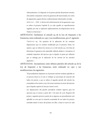 53
Adicionalmente a lo dispuesto en el primer párrafo del presente artículo,
sólo podrán computarse contra las ganancias allí mencionadas, los costos
de adquisición y gastos directa o indirectamente relacionados con ellas.
ARTÍCULO …(VII)- A efectos de la determinación de las ganancias a que
se refiere el presente Capítulo II, en todo aquello no específicamente
regulado por este, se aplicarán supletoriamente, las disposiciones de los
Títulos I y II de la ley.”.
ARTÍCULO 63.- Sustitúyese el artículo 94 de la Ley de Impuesto a las
Ganancias, texto ordenado en 1997 y sus modificaciones, por el siguiente:
“ARTÍCULO 94.- Sin perjuicio de la aplicación de las restantes
disposiciones que no resulten modificadas por el presente Título, los
sujetos a que se refieren los incisos a) a e) del artículo 49, a los fines de
determinar la ganancia neta imponible, deberán deducir o incorporar al
resultado impositivo del ejercicio que se liquida, el ajuste por inflación
que se obtenga por la aplicación de las normas de los artículos
siguientes.”.
ARTÍCULO 64.- Incorpóranse como últimos párrafos del artículo 95 de la
Ley de Impuesto a las Ganancias, texto ordenado en 1997 y sus
modificaciones, los siguientes:
“El procedimiento dispuesto en el presente artículo resultará aplicable en
el ejercicio fiscal en el cual se verifique un porcentaje de variación del
índice de precios a que se refiere el segundo párrafo del artículo 89,
acumulado en los treinta y seis (36) meses anteriores al cierre del ejercicio
que se liquida, superior al cien por ciento (100%).
Las disposiciones del párrafo precedente tendrán vigencia para los
ejercicios que se inicien a partir del 1º de enero de 2018. Respecto del
primer y segundo ejercicio a partir de su vigencia, ese procedimiento será
aplicable en caso que la variación acumulada de ese índice de precios,
calculada desde el inicio del primero de ellos y hasta el cierre de cada
IF-2017-28051244-APN-MHA
página 55 de 219
 