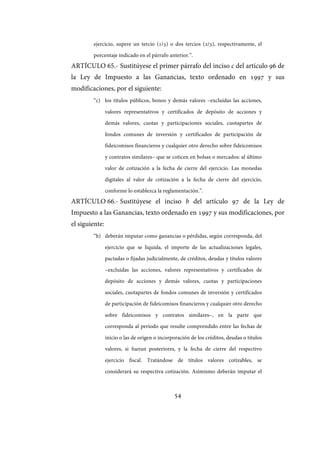 54
ejercicio, supere un tercio (1/3) o dos tercios (2/3), respectivamente, el
porcentaje indicado en el párrafo anterior.”.
ARTÍCULO 65.- Sustitúyese el primer párrafo del inciso c del artículo 96 de
la Ley de Impuesto a las Ganancias, texto ordenado en 1997 y sus
modificaciones, por el siguiente:
“c) los títulos públicos, bonos y demás valores –excluidas las acciones,
valores representativos y certificados de depósito de acciones y
demás valores, cuotas y participaciones sociales, cuotapartes de
fondos comunes de inversión y certificados de participación de
fideicomisos financieros y cualquier otro derecho sobre fideicomisos
y contratos similares– que se coticen en bolsas o mercados: al último
valor de cotización a la fecha de cierre del ejercicio. Las monedas
digitales al valor de cotización a la fecha de cierre del ejercicio,
conforme lo establezca la reglamentación.”.
ARTÍCULO 66.- Sustitúyese el inciso b del artículo 97 de la Ley de
Impuesto a las Ganancias, texto ordenado en 1997 y sus modificaciones, por
el siguiente:
“b) deberán imputar como ganancias o pérdidas, según corresponda, del
ejercicio que se liquida, el importe de las actualizaciones legales,
pactadas o fijadas judicialmente, de créditos, deudas y títulos valores
–excluidas las acciones, valores representativos y certificados de
depósito de acciones y demás valores, cuotas y participaciones
sociales, cuotapartes de fondos comunes de inversión y certificados
de participación de fideicomisos financieros y cualquier otro derecho
sobre fideicomisos y contratos similares–, en la parte que
corresponda al período que resulte comprendido entre las fechas de
inicio o las de origen o incorporación de los créditos, deudas o títulos
valores, si fueran posteriores, y la fecha de cierre del respectivo
ejercicio fiscal. Tratándose de títulos valores cotizables, se
considerará su respectiva cotización. Asimismo deberán imputar el
IF-2017-28051244-APN-MHA
página 56 de 219
 