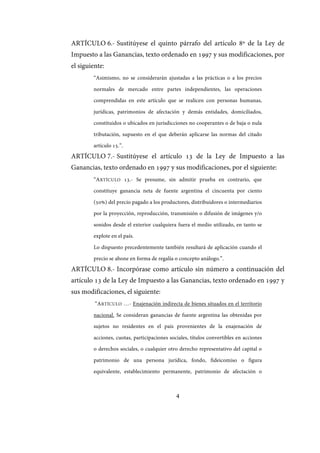4
ARTÍCULO 6.- Sustitúyese el quinto párrafo del artículo 8º de la Ley de
Impuesto a las Ganancias, texto ordenado en 1997 y sus modificaciones, por
el siguiente:
“Asimismo, no se considerarán ajustadas a las prácticas o a los precios
normales de mercado entre partes independientes, las operaciones
comprendidas en este artículo que se realicen con personas humanas,
jurídicas, patrimonios de afectación y demás entidades, domiciliados,
constituidos o ubicados en jurisdicciones no cooperantes o de baja o nula
tributación, supuesto en el que deberán aplicarse las normas del citado
artículo 15.”.
ARTÍCULO 7.- Sustitúyese el artículo 13 de la Ley de Impuesto a las
Ganancias, texto ordenado en 1997 y sus modificaciones, por el siguiente:
“ARTÍCULO 13.- Se presume, sin admitir prueba en contrario, que
constituye ganancia neta de fuente argentina el cincuenta por ciento
(50%) del precio pagado a los productores, distribuidores o intermediarios
por la proyección, reproducción, transmisión o difusión de imágenes y/o
sonidos desde el exterior cualquiera fuera el medio utilizado, en tanto se
explote en el país.
Lo dispuesto precedentemente también resultará de aplicación cuando el
precio se abone en forma de regalía o concepto análogo.”.
ARTÍCULO 8.- Incorpórase como artículo sin número a continuación del
artículo 13 de la Ley de Impuesto a las Ganancias, texto ordenado en 1997 y
sus modificaciones, el siguiente:
“ARTÍCULO …- Enajenación indirecta de bienes situados en el territorio
nacional. Se consideran ganancias de fuente argentina las obtenidas por
sujetos no residentes en el país provenientes de la enajenación de
acciones, cuotas, participaciones sociales, títulos convertibles en acciones
o derechos sociales, o cualquier otro derecho representativo del capital o
patrimonio de una persona jurídica, fondo, fideicomiso o figura
equivalente, establecimiento permanente, patrimonio de afectación o
IF-2017-28051244-APN-MHA
página 6 de 219
 