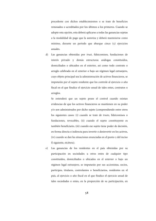 58
precedente con dichos establecimientos o se trate de beneficios
remesados o acreditados por los últimos a los primeros. Cuando se
adopte esta opción, esta deberá aplicarse a todas las ganancias sujetas
a la modalidad de pago que la autoriza y deberá mantenerse como
mínimo, durante un período que abarque cinco (5) ejercicios
anuales.
d) Las ganancias obtenidas por trust, fideicomisos, fundaciones de
interés privado y demás estructuras análogas constituidos,
domiciliados o ubicados en el exterior, así como todo contrato o
arreglo celebrado en el exterior o bajo un régimen legal extranjero,
cuyo objeto principal sea la administración de activos financieros, se
imputarán por el sujeto residente que los controle al ejercicio o año
fiscal en el que finalice el ejercicio anual de tales entes, contratos o
arreglos.
Se entenderá que un sujeto posee el control cuando existan
evidencias de que los activos financieros se mantienen en su poder
y/o son administrados por dicho sujeto (comprendiendo entre otros
los siguientes casos: (i) cuando se trate de trusts, fideicomisos o
fundaciones, revocables, (ii) cuando el sujeto constituyente es
también beneficiario, (iii) cuando ese sujeto tiene poder de decisión,
en forma directa o indirecta para invertir o desinvertir en los activos,
(iv) cuando se dan las situaciones enunciadas en el punto 2 del inciso
f) siguiente, etcétera).
e) Las ganancias de los residentes en el país obtenidas por su
participación en sociedades u otros entes de cualquier tipo
constituidos, domiciliados o ubicados en el exterior o bajo un
régimen legal extranjero, se imputarán por sus accionistas, socios,
partícipes, titulares, controlantes o beneficiarios, residentes en el
país, al ejercicio o año fiscal en el que finalice el ejercicio anual de
tales sociedades o entes, en la proporción de su participación, en
IF-2017-28051244-APN-MHA
página 60 de 219
 