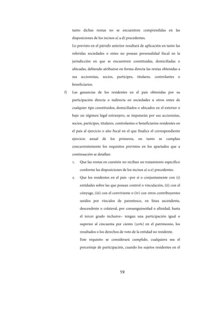 59
tanto dichas rentas no se encuentren comprendidas en las
disposiciones de los incisos a) a d) precedentes.
Lo previsto en el párrafo anterior resultará de aplicación en tanto las
referidas sociedades o entes no posean personalidad fiscal en la
jurisdicción en que se encuentren constituidas, domiciliadas o
ubicadas, debiendo atribuirse en forma directa las rentas obtenidas a
sus accionistas, socios, partícipes, titulares, controlantes o
beneficiarios.
f) Las ganancias de los residentes en el país obtenidas por su
participación directa o indirecta en sociedades u otros entes de
cualquier tipo constituidos, domiciliados o ubicados en el exterior o
bajo un régimen legal extranjero, se imputarán por sus accionistas,
socios, partícipes, titulares, controlantes o beneficiarios residentes en
el país al ejercicio o año fiscal en el que finalice el correspondiente
ejercicio anual de los primeros, en tanto se cumplan
concurrentemente los requisitos previstos en los apartados que a
continuación se detallan:
1. Que las rentas en cuestión no reciban un tratamiento específico
conforme las disposiciones de los incisos a) a e) precedentes.
2. Que los residentes en el país –por sí o conjuntamente con (i)
entidades sobre las que posean control o vinculación, (ii) con el
cónyuge, (iii) con el conviviente o (iv) con otros contribuyentes
unidos por vínculos de parentesco, en línea ascendente,
descendente o colateral, por consanguineidad o afinidad, hasta
el tercer grado inclusive– tengan una participación igual o
superior al cincuenta por ciento (50%) en el patrimonio, los
resultados o los derechos de voto de la entidad no residente.
Este requisito se considerará cumplido, cualquiera sea el
porcentaje de participación, cuando los sujetos residentes en el
IF-2017-28051244-APN-MHA
página 61 de 219
 