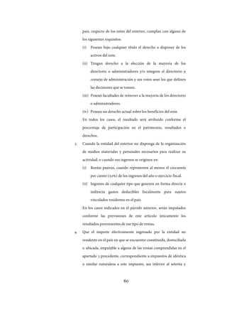 60
país, respecto de los entes del exterior, cumplan con alguno de
los siguientes requisitos:
(i) Posean bajo cualquier título el derecho a disponer de los
activos del ente.
(ii) Tengan derecho a la elección de la mayoría de los
directores o administradores y/o integren el directorio o
consejo de administración y sus votos sean los que definen
las decisiones que se tomen.
(iii) Posean facultades de remover a la mayoría de los directores
o administradores.
(iv) Posean un derecho actual sobre los beneficios del ente.
En todos los casos, el resultado será atribuido conforme el
porcentaje de participación en el patrimonio, resultados o
derechos.
3. Cuando la entidad del exterior no disponga de la organización
de medios materiales y personales necesarios para realizar su
actividad, o cuando sus ingresos se originen en:
(i) Rentas pasivas, cuando representen al menos el cincuenta
por ciento (50%) de los ingresos del año o ejercicio fiscal.
(ii) Ingresos de cualquier tipo que generen en forma directa o
indirecta gastos deducibles fiscalmente para sujetos
vinculados residentes en el país.
En los casos indicados en el párrafo anterior, serán imputados
conforme las previsiones de este artículo únicamente los
resultados provenientes de ese tipo de rentas.
4. Que el importe efectivamente ingresado por la entidad no
residente en el país en que se encuentre constituida, domiciliada
o ubicada, imputable a alguna de las rentas comprendidas en el
apartado 3 precedente, correspondiente a impuestos de idéntica
o similar naturaleza a este impuesto, sea inferior al setenta y
IF-2017-28051244-APN-MHA
página 62 de 219
 